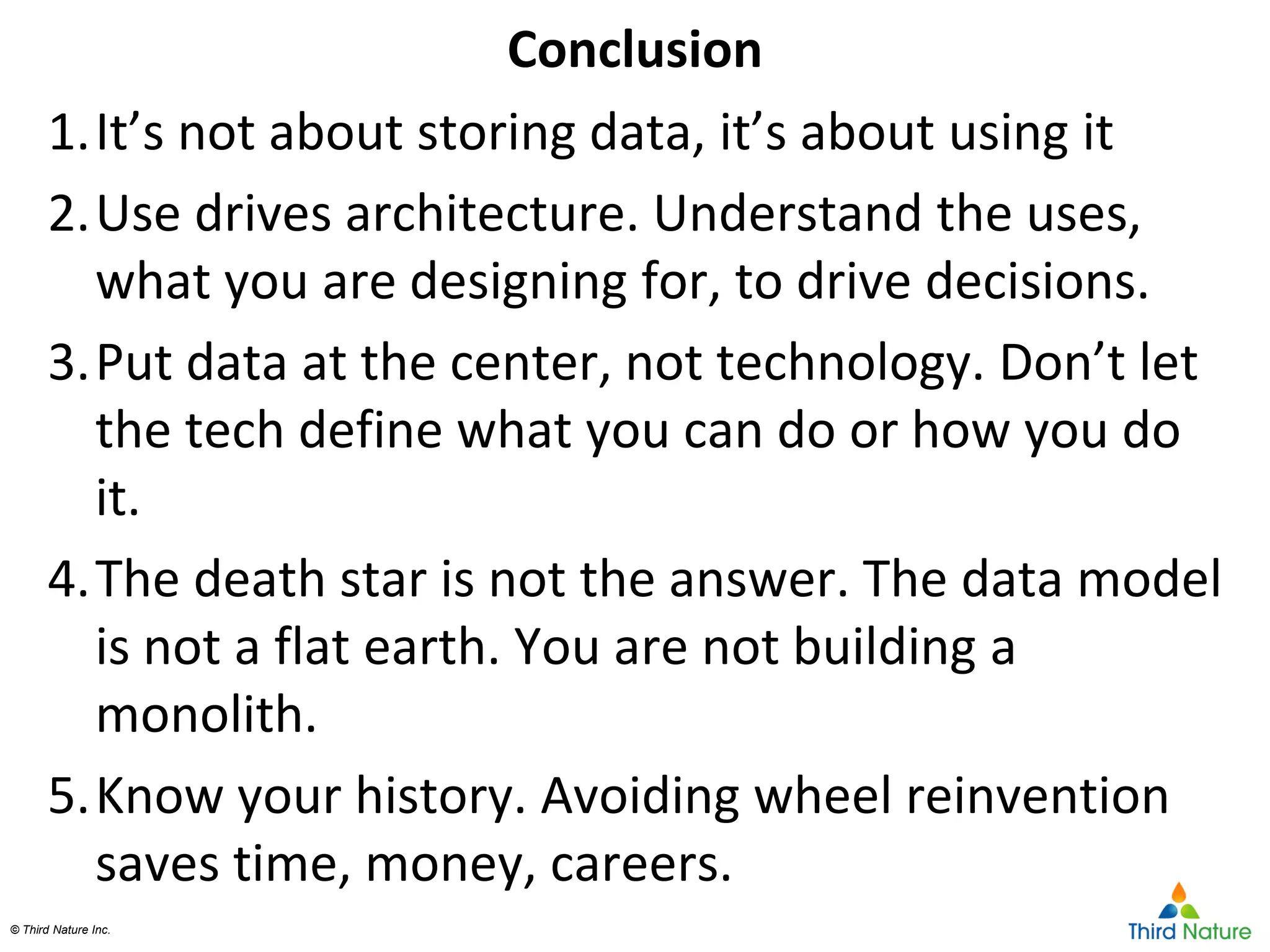 © Third Nature Inc.© Third Nature Inc.
1.It’s not about storing data, it’s about using it
2.Use drives architecture. Understand the uses,
what you are designing for, to drive decisions.
3.Put data at the center, not technology. Don’t let
the tech define what you can do or how you do
it.
4.The death star is not the answer. The data model
is not a flat earth. You are not building a
monolith.
5.Know your history. Avoiding wheel reinvention
saves time, money, careers.
Conclusion
 
