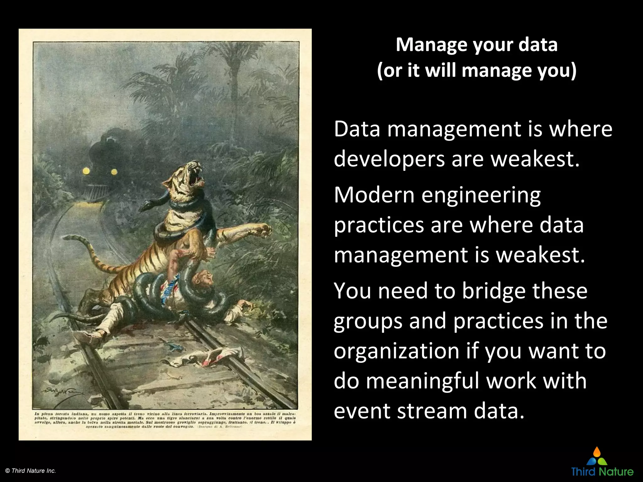 © Third Nature Inc.
Manage your data
(or it will manage you)
Data management is where
developers are weakest.
Modern engineering
practices are where data
management is weakest.
You need to bridge these
groups and practices in the
organization if you want to
do meaningful work with
event stream data.
 