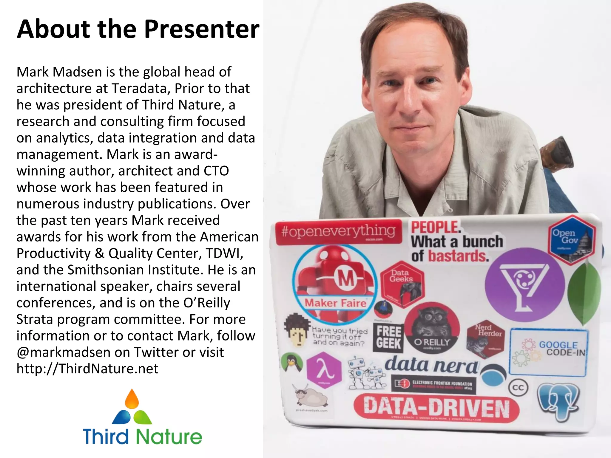 Mark Madsen is the global head of
architecture at Teradata, Prior to that
he was president of Third Nature, a
research and consulting firm focused
on analytics, data integration and data
management. Mark is an award-
winning author, architect and CTO
whose work has been featured in
numerous industry publications. Over
the past ten years Mark received
awards for his work from the American
Productivity & Quality Center, TDWI,
and the Smithsonian Institute. He is an
international speaker, chairs several
conferences, and is on the O’Reilly
Strata program committee. For more
information or to contact Mark, follow
@markmadsen on Twitter or visit
http://ThirdNature.net
About the Presenter
 