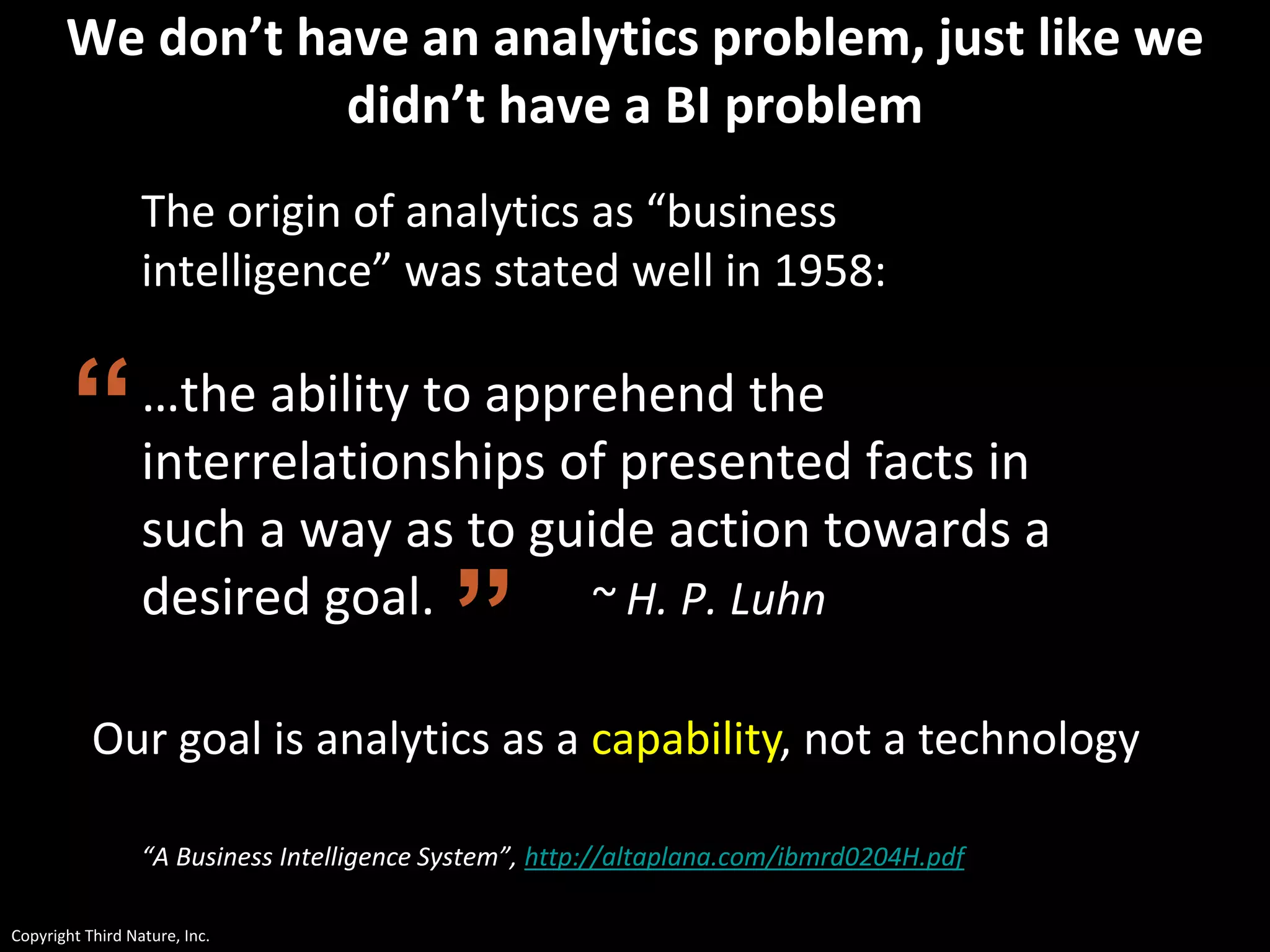 Copyright Third Nature, Inc.
We don’t have an analytics problem, just like we
didn’t have a BI problem
The origin of analytics as “business
intelligence” was stated well in 1958:
…the ability to apprehend the
interrelationships of presented facts in
such a way as to guide action towards a
desired goal. ~ H. P. Luhn
“A Business Intelligence System”, http://altaplana.com/ibmrd0204H.pdf
”
“
Our goal is analytics as a capability, not a technology
 