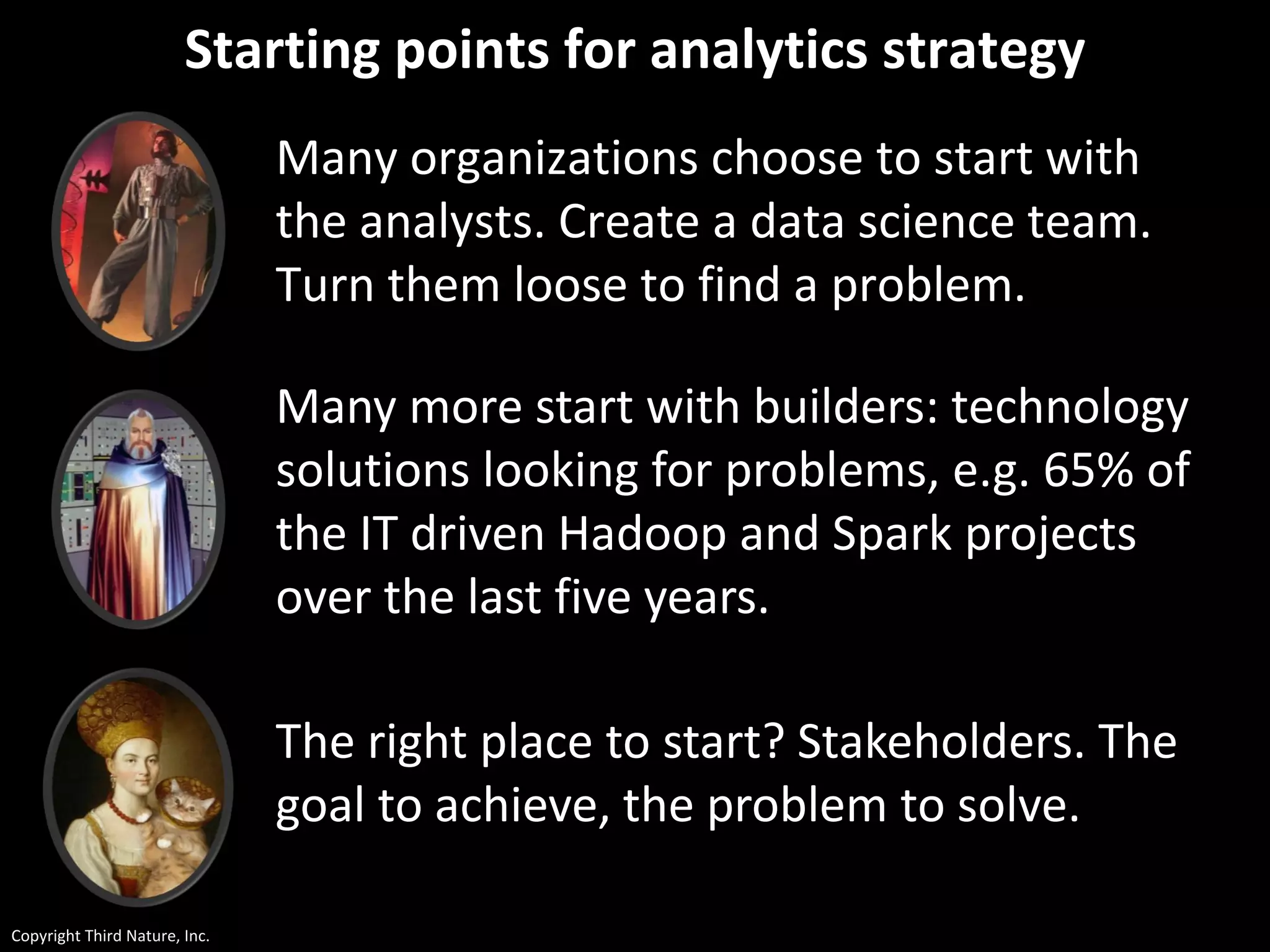 Copyright Third Nature, Inc.
Starting points for analytics strategy
Many organizations choose to start with
the analysts. Create a data science team.
Turn them loose to find a problem.
Many more start with builders: technology
solutions looking for problems, e.g. 65% of
the IT driven Hadoop and Spark projects
over the last five years.
The right place to start? Stakeholders. The
goal to achieve, the problem to solve.
 