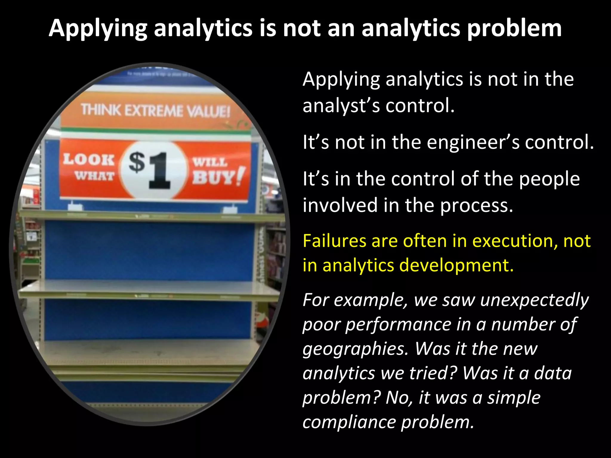 Applying analytics is not an analytics problem
Applying analytics is not in the
analyst’s control.
It’s not in the engineer’s control.
It’s in the control of the people
involved in the process.
Failures are often in execution, not
in analytics development.
For example, we saw unexpectedly
poor performance in a number of
geographies. Was it the new
analytics we tried? Was it a data
problem? No, it was a simple
compliance problem.
 