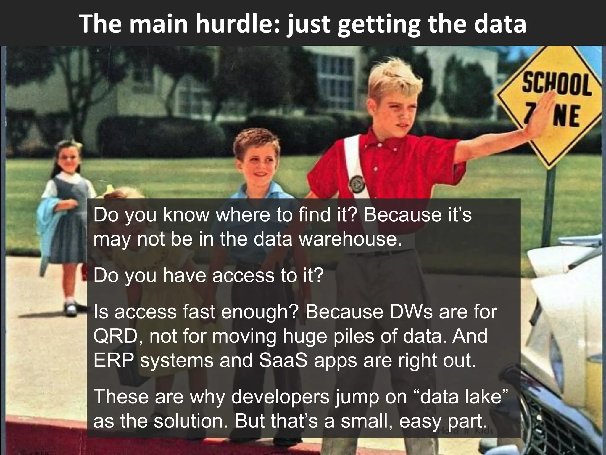 The main hurdle: just getting the data
Do you know where to find it? Because it’s
may not be in the data warehouse.
Do you have access to it?
Is access fast enough? Because DWs are for
QRD, not for moving huge piles of data. And
ERP systems and SaaS apps are right out.
These are why developers jump on “data lake”
as the solution. But that’s a small, easy part.
 