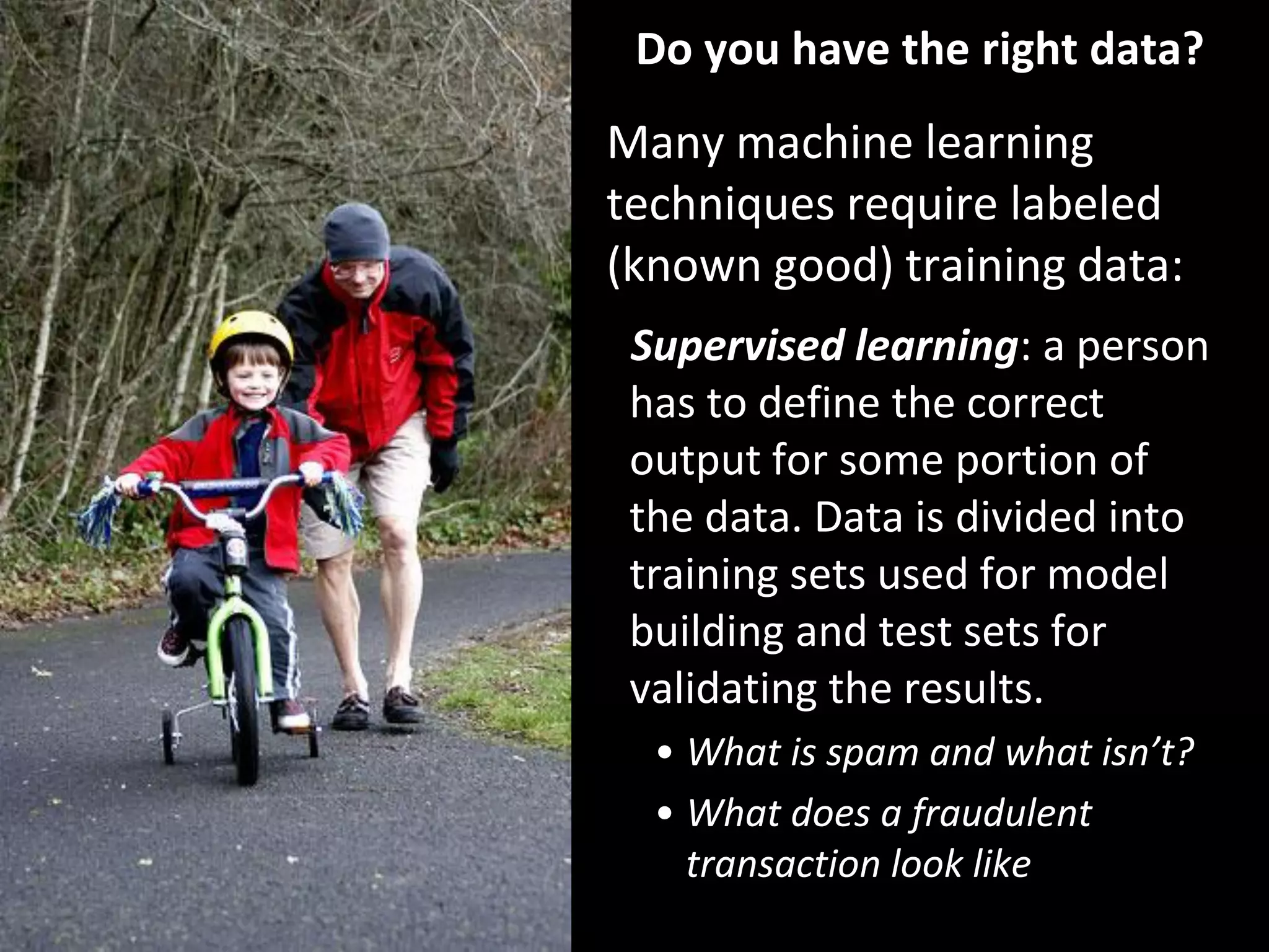 Do you have the right data?
Many machine learning
techniques require labeled
(known good) training data:
Supervised learning: a person
has to define the correct
output for some portion of
the data. Data is divided into
training sets used for model
building and test sets for
validating the results.
• What is spam and what isn’t?
• What does a fraudulent
transaction look like
36
 
