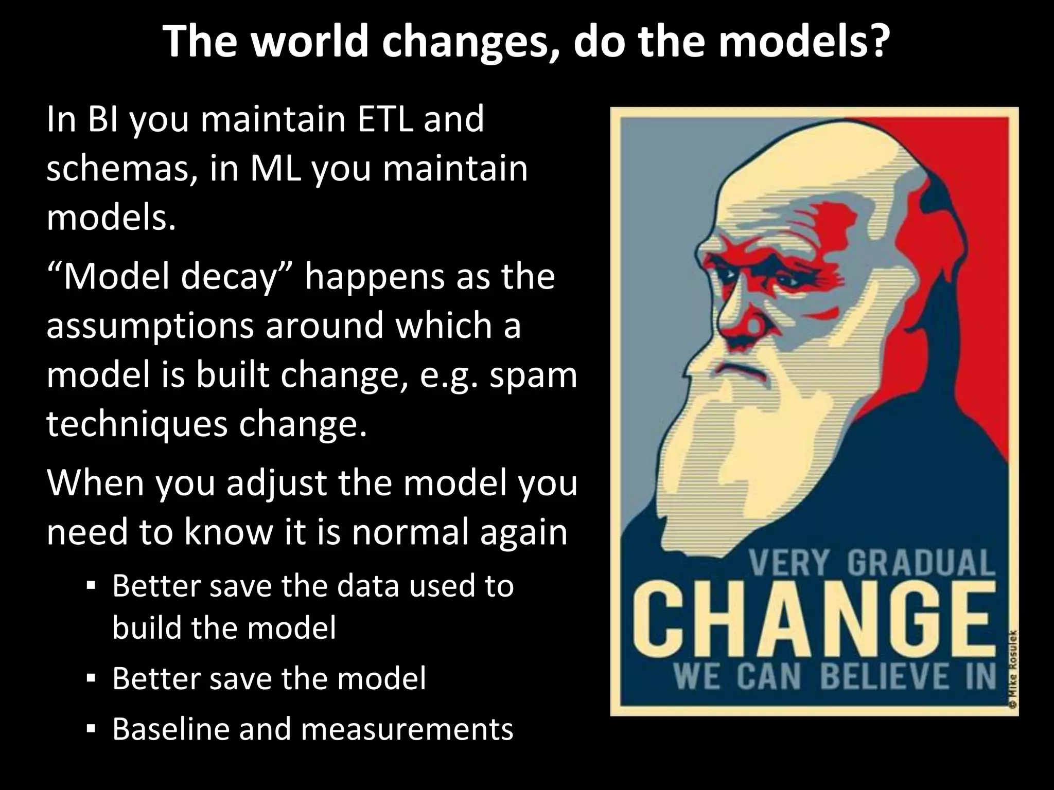 The world changes, do the models?
In BI you maintain ETL and
schemas, in ML you maintain
models.
“Model decay” happens as the
assumptions around which a
model is built change, e.g. spam
techniques change.
When you adjust the model you
need to know it is normal again
▪ Better save the data used to
build the model
▪ Better save the model
▪ Baseline and measurements
 