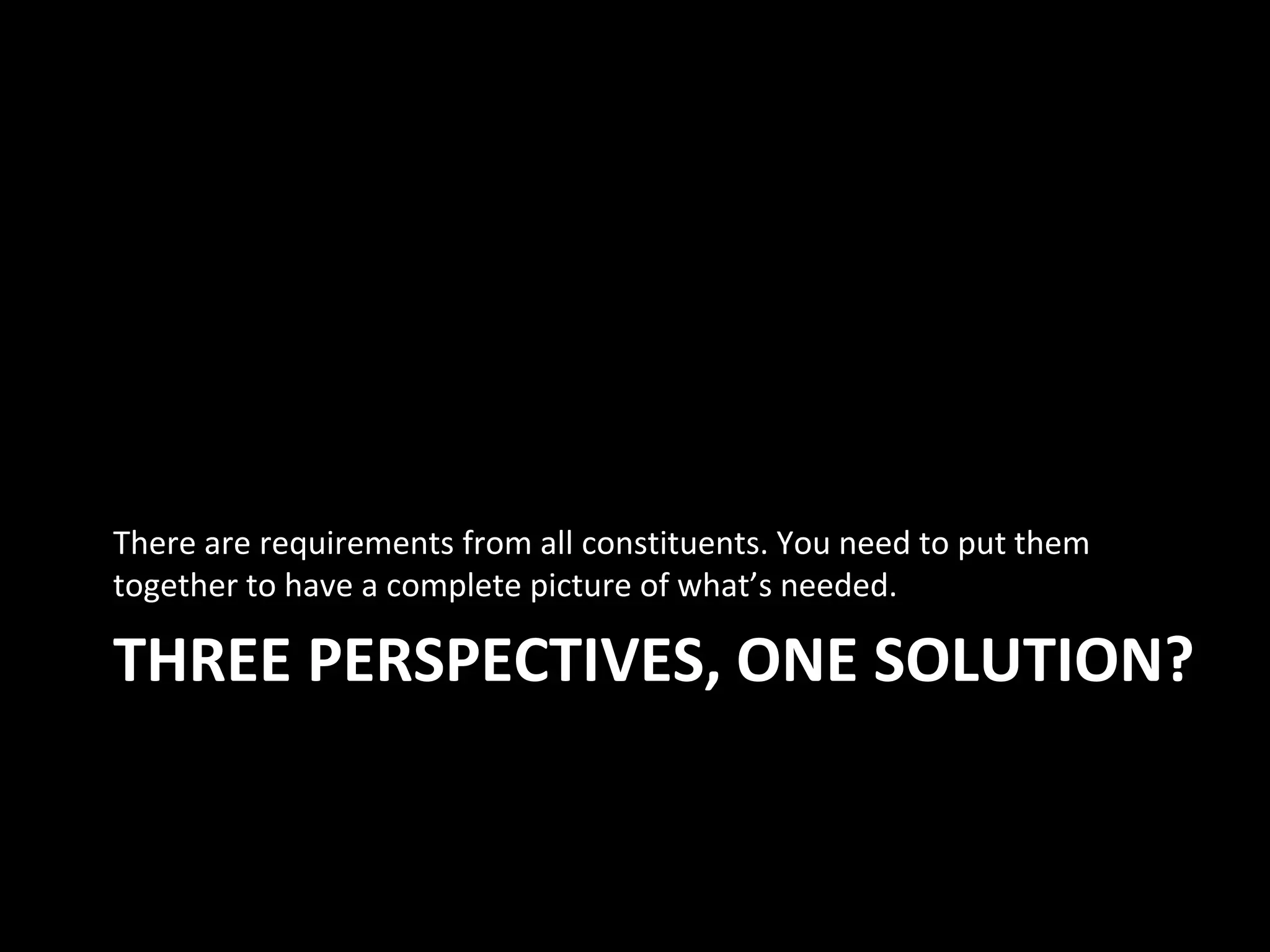 THREE PERSPECTIVES, ONE SOLUTION?
There are requirements from all constituents. You need to put them
together to have a complete picture of what’s needed.
 