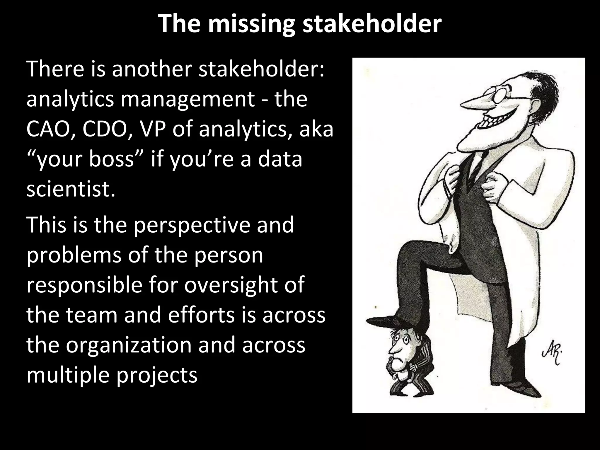 The missing stakeholder
There is another stakeholder:
analytics management - the
CAO, CDO, VP of analytics, aka
“your boss” if you’re a data
scientist.
This is the perspective and
problems of the person
responsible for oversight of
the team and efforts is across
the organization and across
multiple projects
 