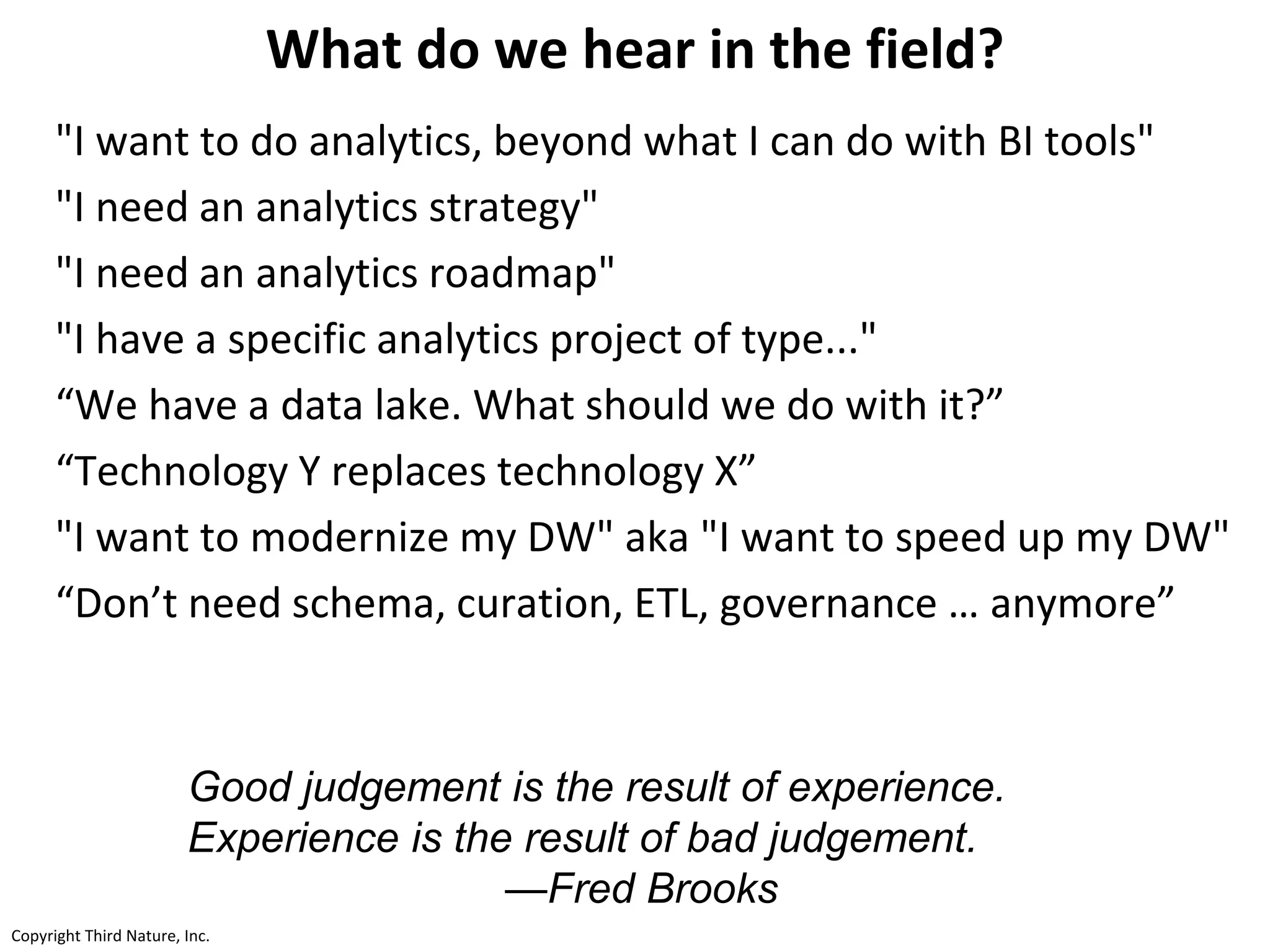 Copyright Third Nature, Inc.Copyright Third Nature, Inc.
What do we hear in the field?
"I want to do analytics, beyond what I can do with BI tools"
"I need an analytics strategy"
"I need an analytics roadmap"
"I have a specific analytics project of type..."
“We have a data lake. What should we do with it?”
“Technology Y replaces technology X”
"I want to modernize my DW" aka "I want to speed up my DW"
“Don’t need schema, curation, ETL, governance … anymore”
Good judgement is the result of experience.
Experience is the result of bad judgement.
—Fred Brooks
 