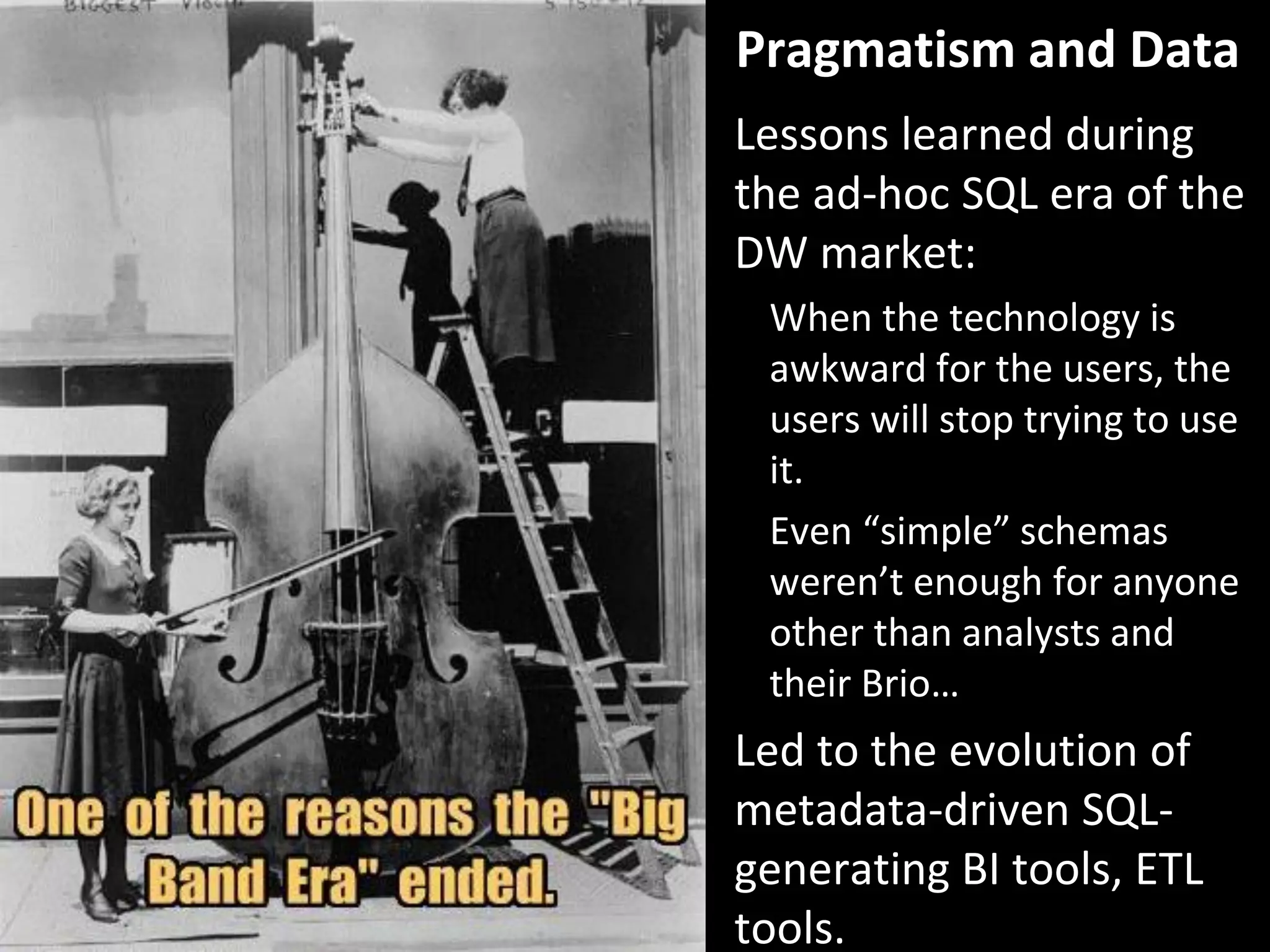 Copyright Third Nature, Inc.
Pragmatism and Data
Lessons learned during
the ad-hoc SQL era of the
DW market:
When the technology is
awkward for the users, the
users will stop trying to use
it.
Even “simple” schemas
weren’t enough for anyone
other than analysts and
their Brio…
Led to the evolution of
metadata-driven SQL-
generating BI tools, ETL
tools.
 