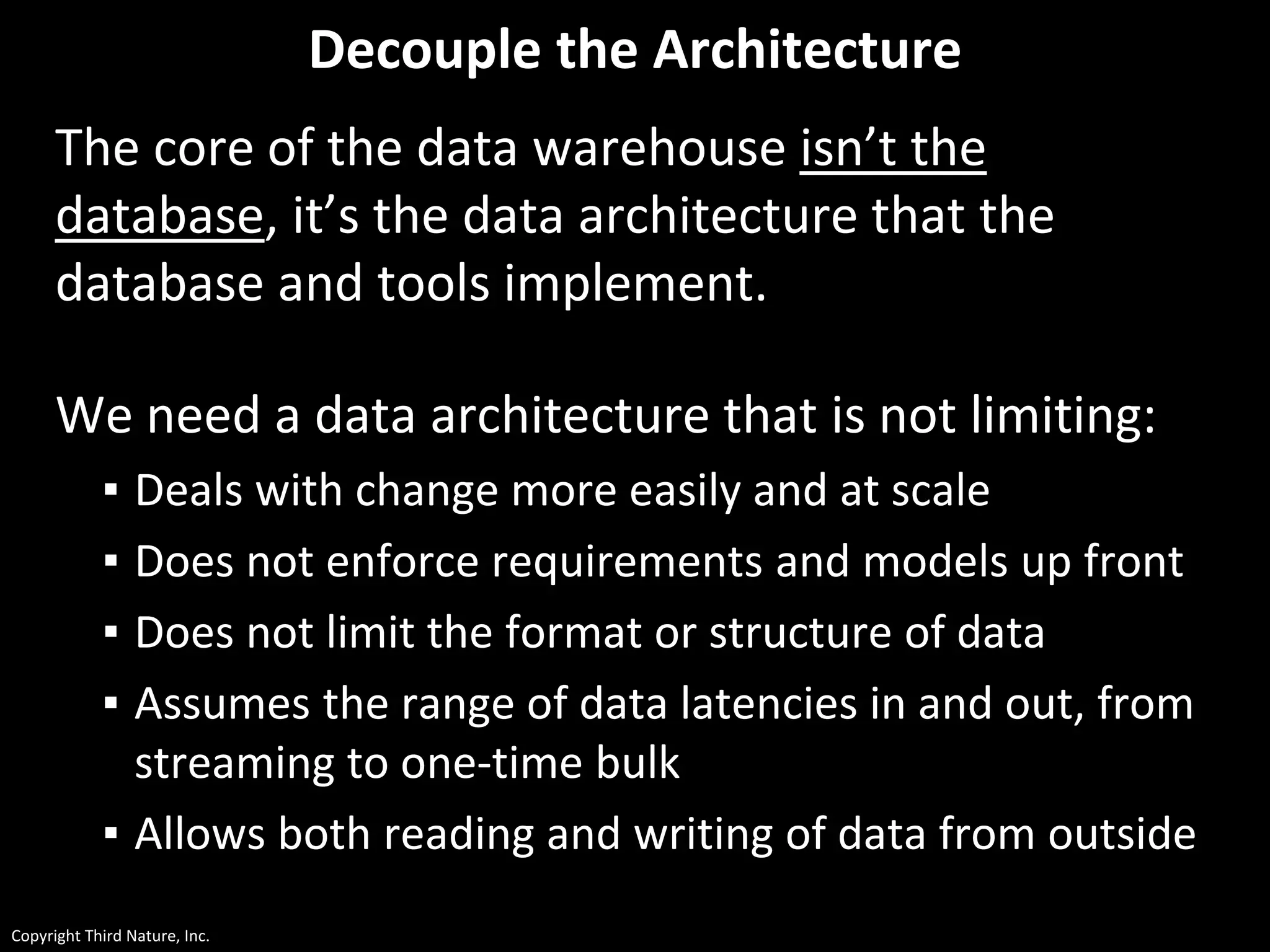 Copyright Third Nature, Inc.
Decouple the Architecture
The core of the data warehouse isn’t the
database, it’s the data architecture that the
database and tools implement.
We need a data architecture that is not limiting:
▪ Deals with change more easily and at scale
▪ Does not enforce requirements and models up front
▪ Does not limit the format or structure of data
▪ Assumes the range of data latencies in and out, from
streaming to one-time bulk
▪ Allows both reading and writing of data from outside
 