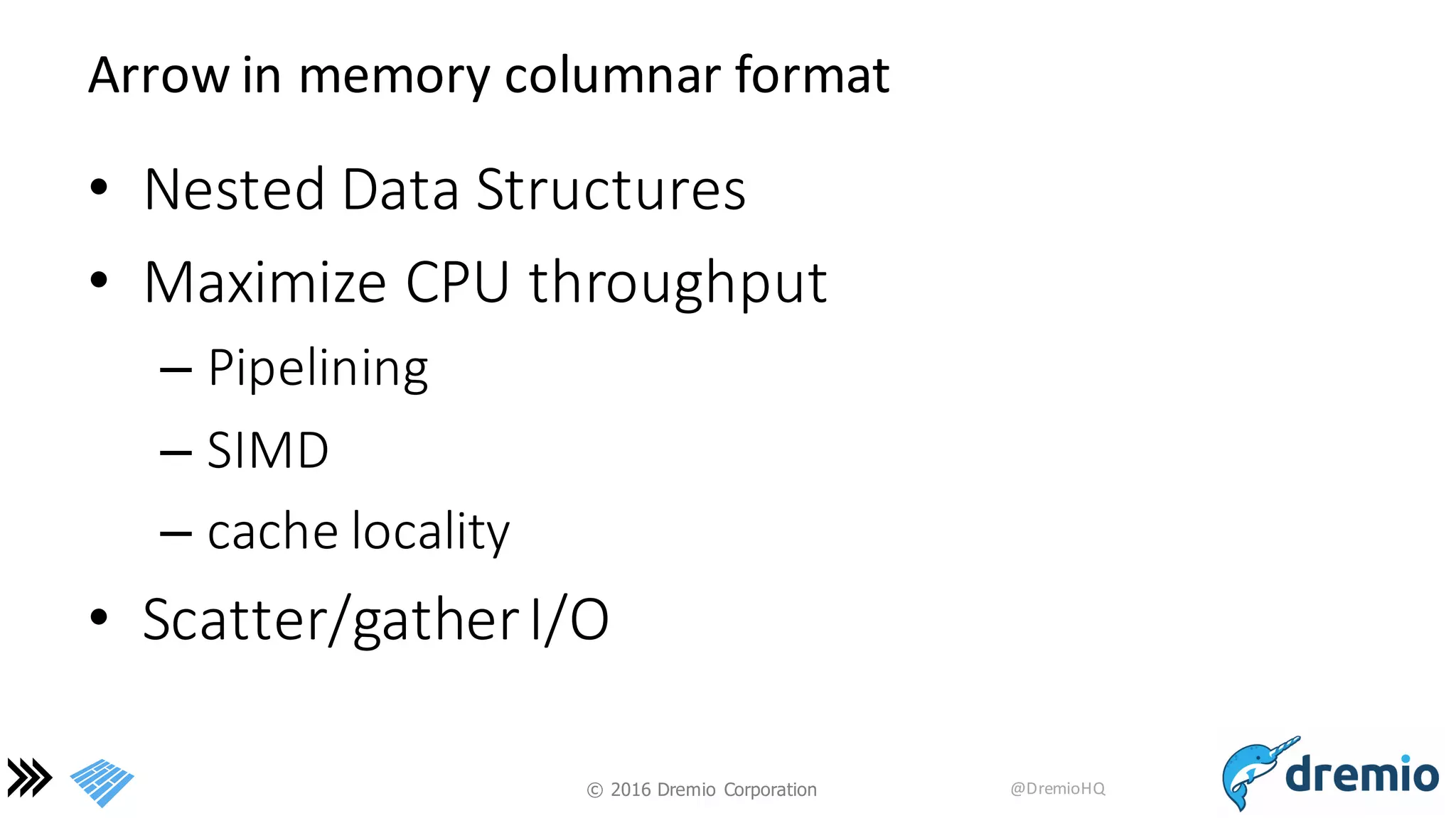 ©  2016 Dremio  Corporation @DremioHQ
Arrow	
  in	
  memory	
  columnar	
  format
• Nested	
  Data	
  Structures
• Maximize	
  CPU	
  throughput
– Pipelining
– SIMD
– cache	
  locality
• Scatter/gather	
  I/O
 