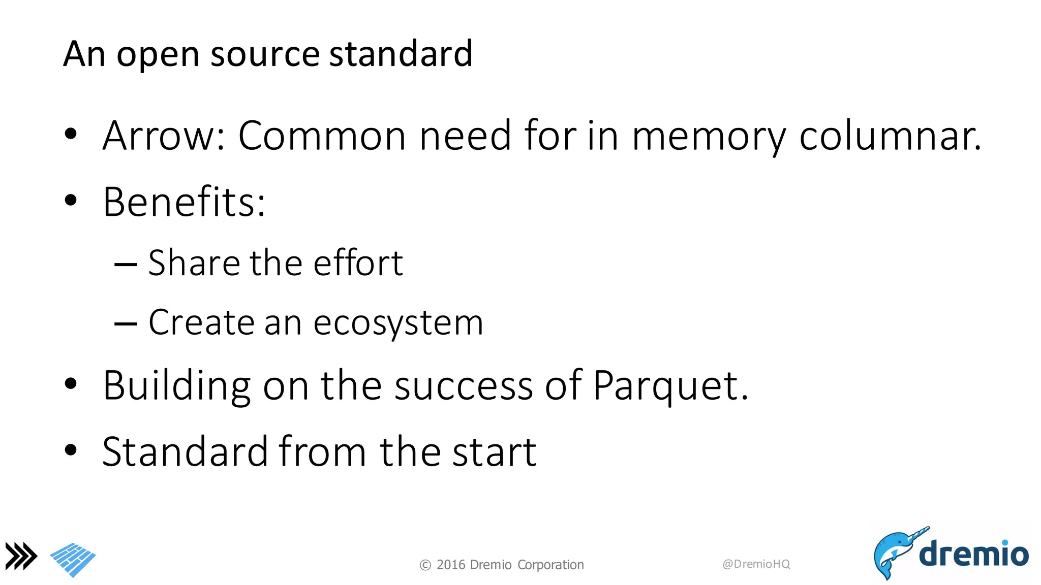©  2016 Dremio  Corporation @DremioHQ
An	
  open	
  source	
  standard
• Arrow:	
  Common	
  need	
  for	
  in	
  memory	
  columnar.
• Benefits:
– Share	
  the	
  effort
– Create	
  an	
  ecosystem
• Building	
  on	
  the	
  success	
  of	
  Parquet.
• Standard	
  from	
  the	
  start
 