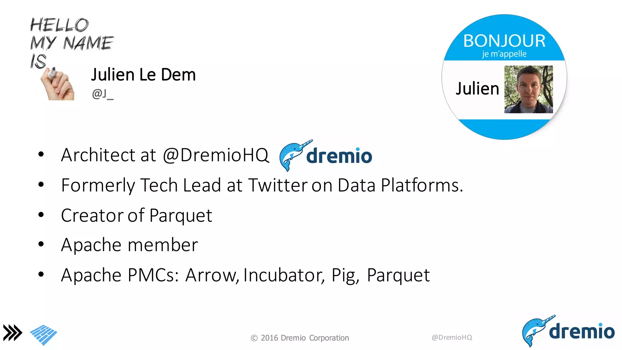 ©  2016 Dremio  Corporation @DremioHQ
• Architect	
  at	
  @DremioHQ
• Formerly	
  Tech	
  Lead	
  at	
  Twitter	
  on	
  Data	
  Platforms.
• Creator	
  of	
  Parquet
• Apache	
  member
• Apache	
  PMCs:	
  Arrow,	
  Incubator,	
  Pig,	
  Parquet
Julien	
  Le	
  Dem
@J_ Julien
 