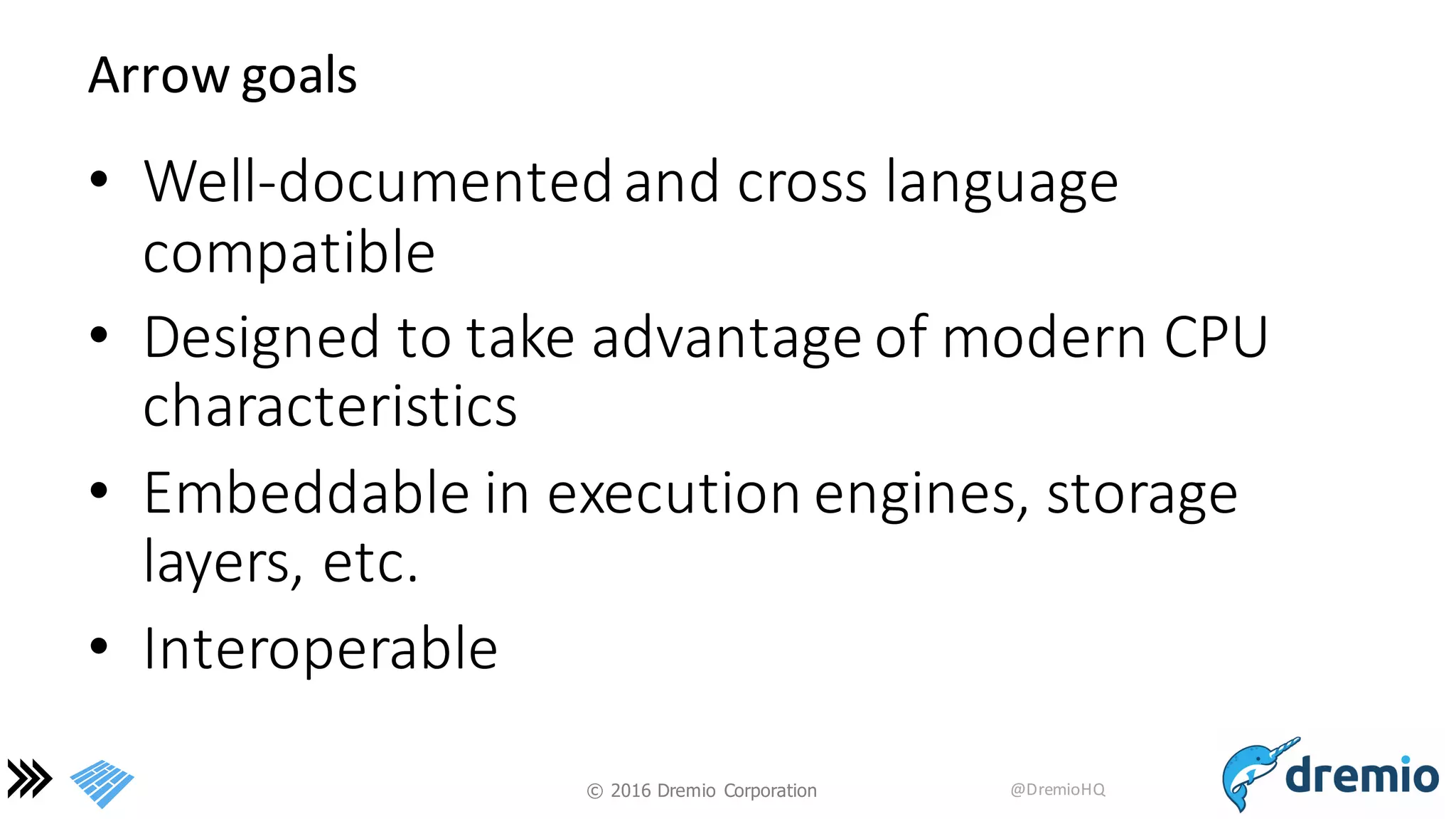 ©  2016 Dremio  Corporation @DremioHQ
Arrow	
  goals
• Well-­‐documented	
  and	
  cross	
  language	
  
compatible
• Designed	
  to	
  take	
  advantage	
  of	
  modern	
  CPU	
  
characteristics
• Embeddable	
  in	
  execution	
  engines,	
  storage	
  
layers,	
  etc.
• Interoperable
 