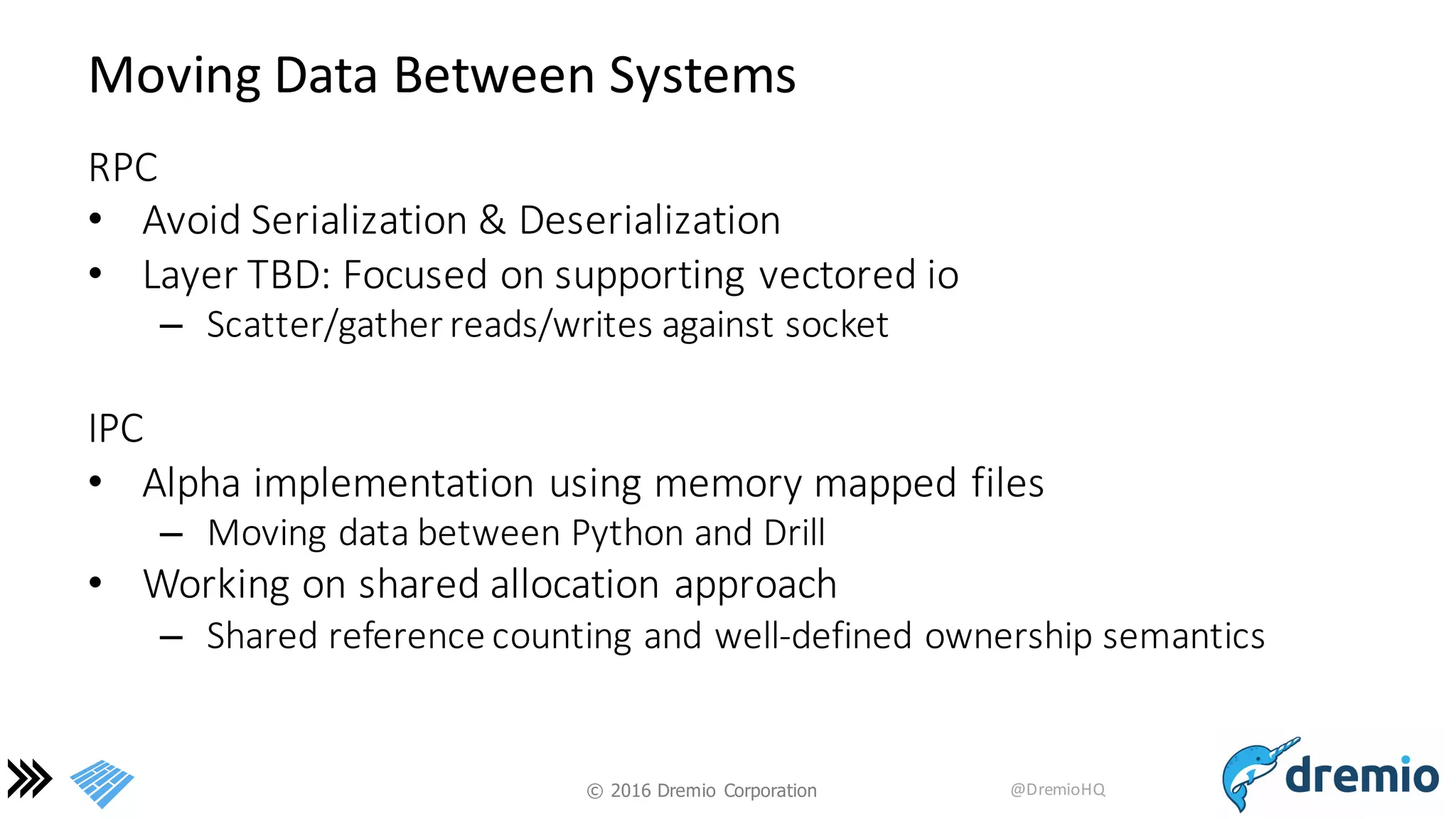 ©  2016 Dremio  Corporation @DremioHQ
Moving	
  Data	
  Between	
  Systems
RPC
• Avoid	
  Serialization	
  &	
  Deserialization
• Layer	
  TBD:	
  Focused	
  on	
  supporting	
  vectored	
  io
– Scatter/gather	
  reads/writes	
  against	
  socket
IPC
• Alpha	
  implementation	
  using	
  memory	
  mapped	
  files
– Moving	
  data	
  between	
  Python	
  and	
  Drill
• Working	
  on	
  shared	
  allocation	
  approach
– Shared	
  reference	
  counting	
  and	
  well-­‐defined	
  ownership	
  semantics
 