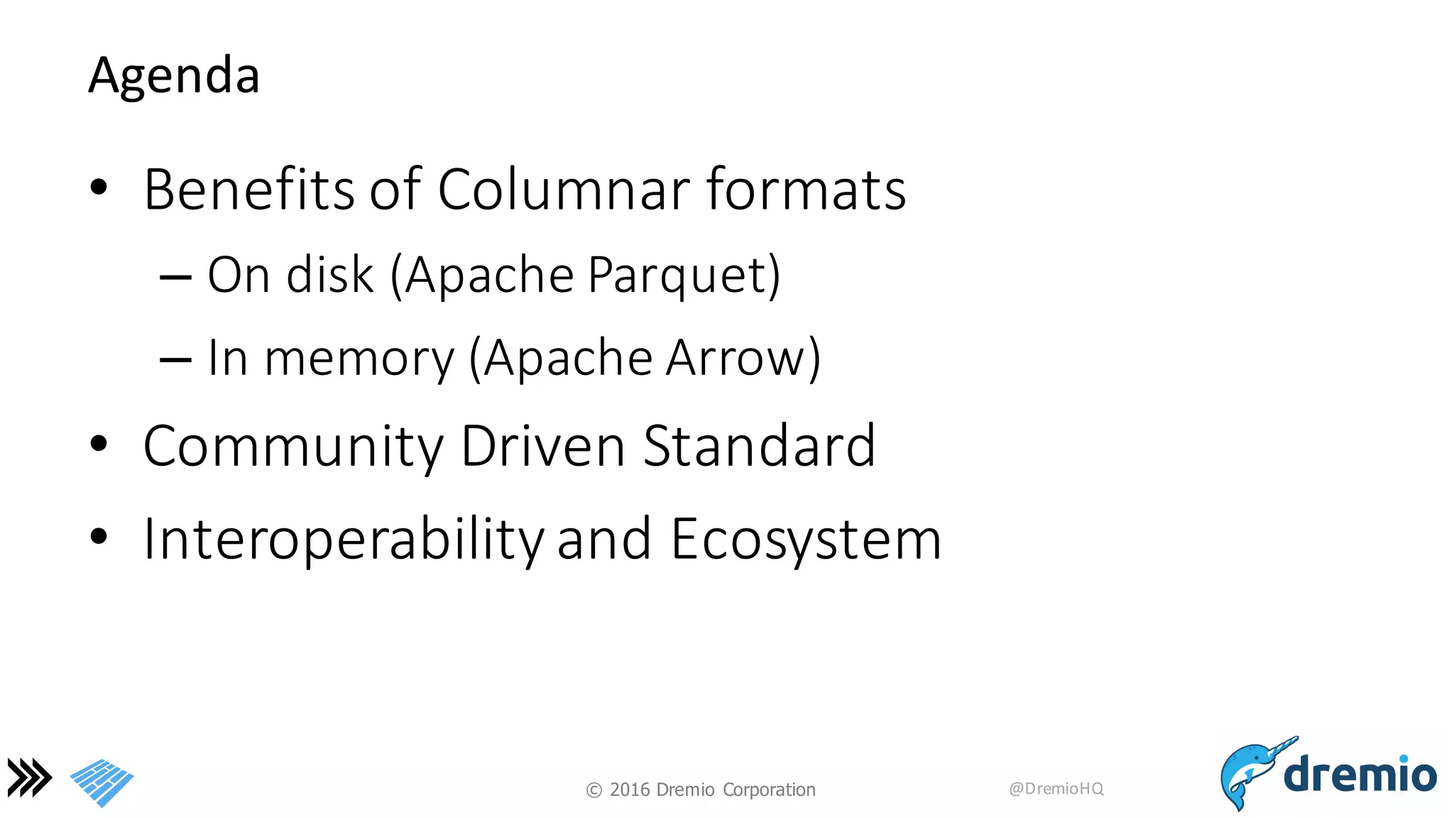 ©  2016 Dremio  Corporation @DremioHQ
Agenda
• Benefits	
  of	
  Columnar	
  formats
– On	
  disk	
  (Apache	
  Parquet)
– In	
  memory	
  (Apache	
  Arrow)
• Community	
  Driven	
  Standard
• Interoperability	
  and	
  Ecosystem
 