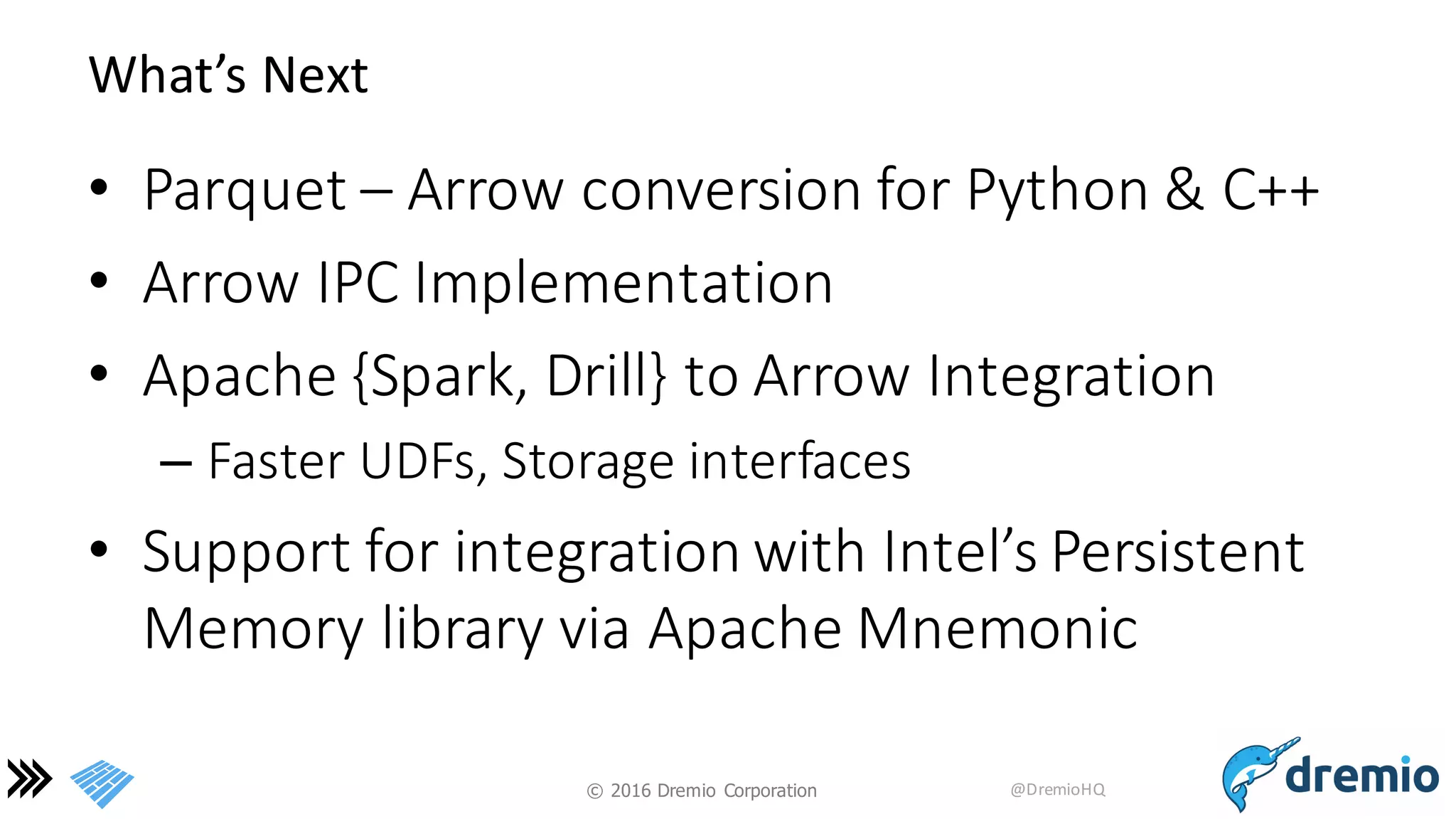 ©  2016 Dremio  Corporation @DremioHQ
What’s	
  Next
• Parquet	
  – Arrow	
  conversion	
  for	
  Python	
  &	
  C++
• Arrow	
  IPC	
  Implementation
• Apache	
  {Spark,	
  Drill}	
  to	
  Arrow	
  Integration
– Faster	
  UDFs,	
  Storage	
  interfaces
• Support	
  for	
  integration	
  with	
  Intel’s	
  Persistent	
  
Memory	
  library	
  via	
  Apache	
  Mnemonic
 