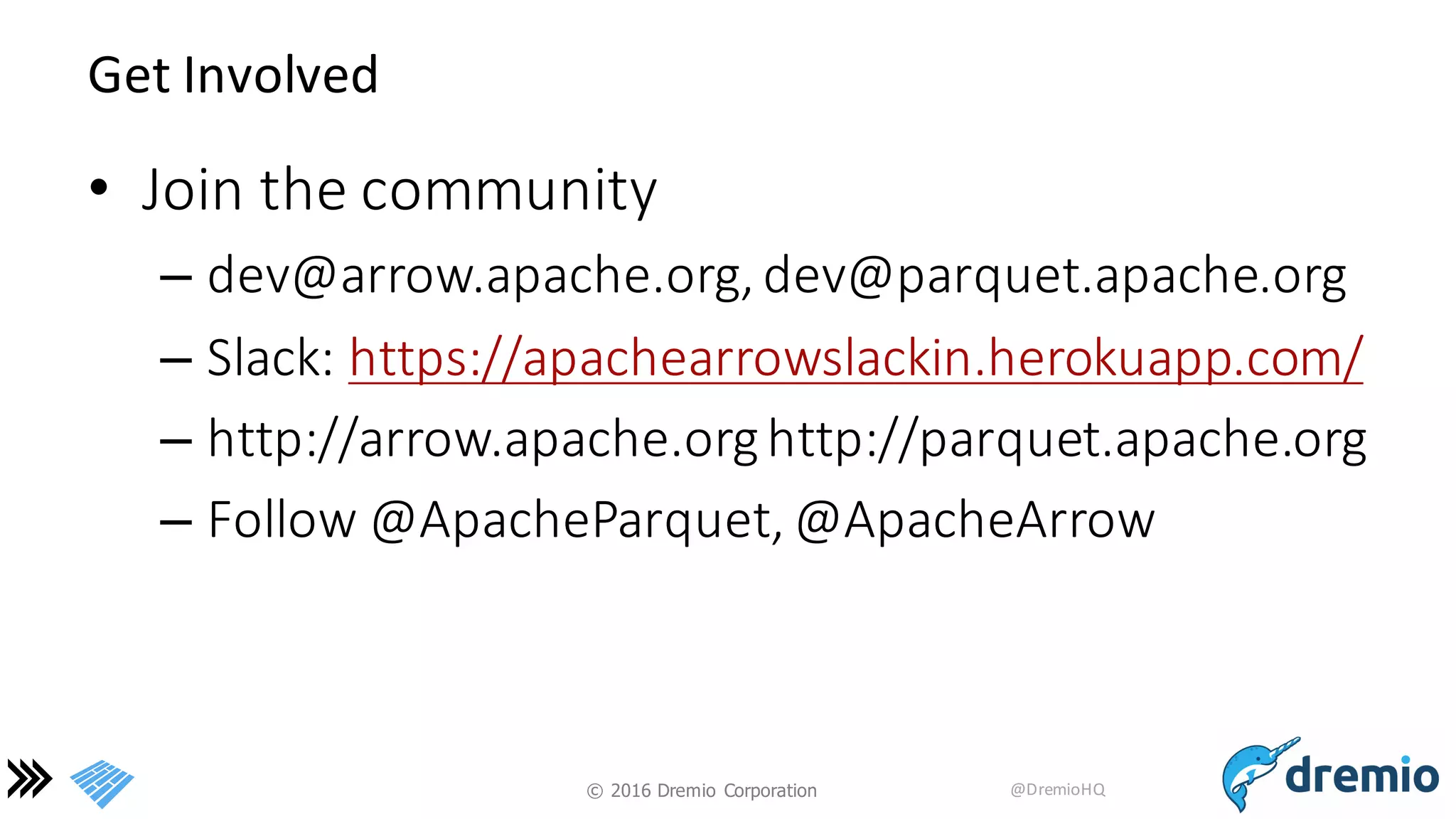 ©  2016 Dremio  Corporation @DremioHQ
Get	
  Involved
• Join	
  the	
  community
– dev@arrow.apache.org,	
  dev@parquet.apache.org
– Slack:	
  https://apachearrowslackin.herokuapp.com/
– http://arrow.apache.orghttp://parquet.apache.org
– Follow	
  @ApacheParquet,	
  @ApacheArrow
 