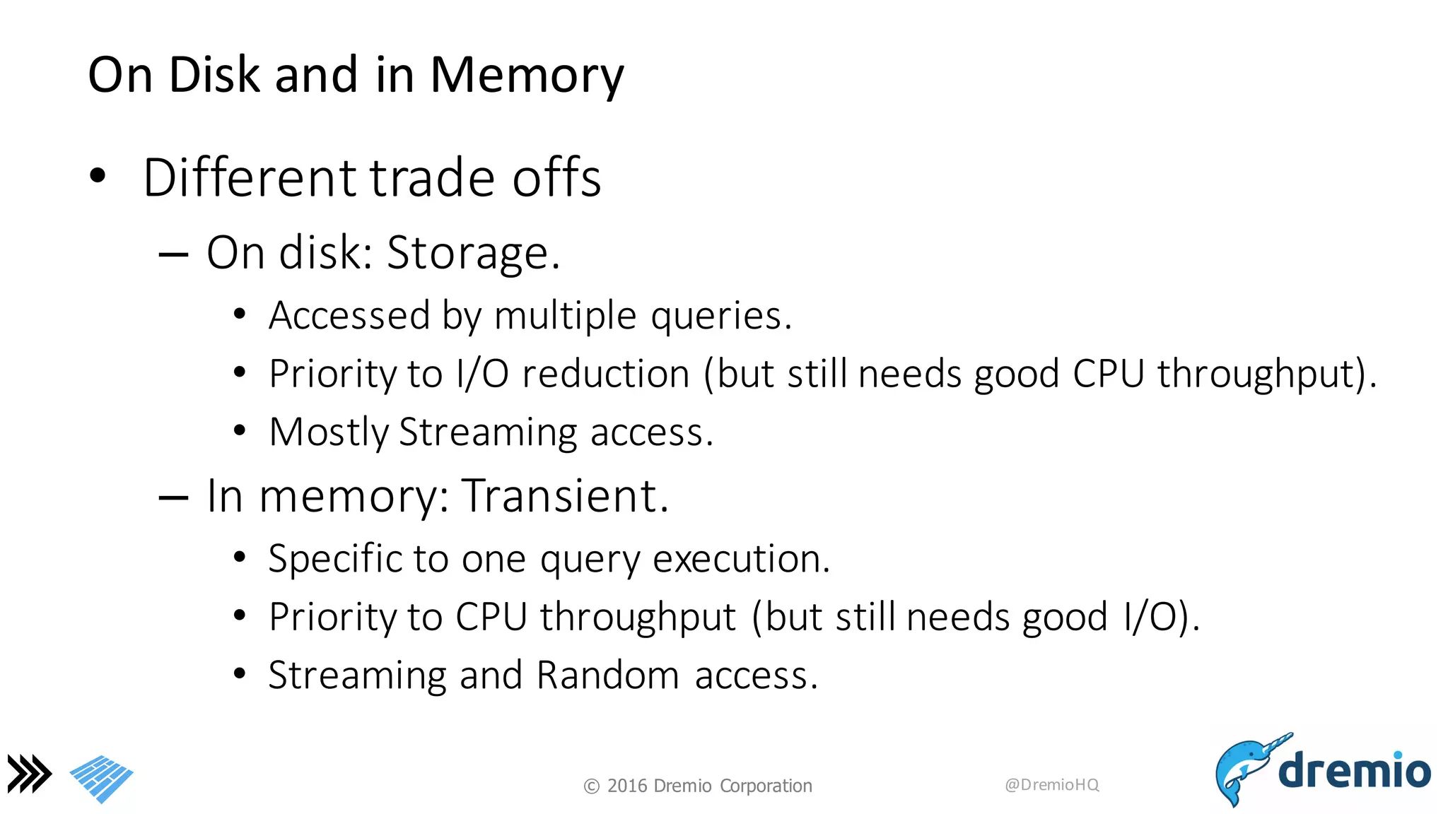 ©  2016 Dremio  Corporation @DremioHQ
On	
  Disk	
  and	
  in	
  Memory
• Different	
  trade	
  offs
– On	
  disk:	
  Storage.	
  
• Accessed	
  by	
  multiple	
  queries.
• Priority	
  to	
  I/O	
  reduction	
  (but	
  still	
  needs	
  good	
  CPU	
  throughput).
• Mostly	
  Streaming	
  access.
– In	
  memory:	
  Transient.
• Specific	
  to	
  one	
  query	
  execution.
• Priority	
  to	
  CPU	
  throughput	
  (but	
  still	
  needs	
  good	
  I/O).
• Streaming	
  and	
  Random	
  access.
 