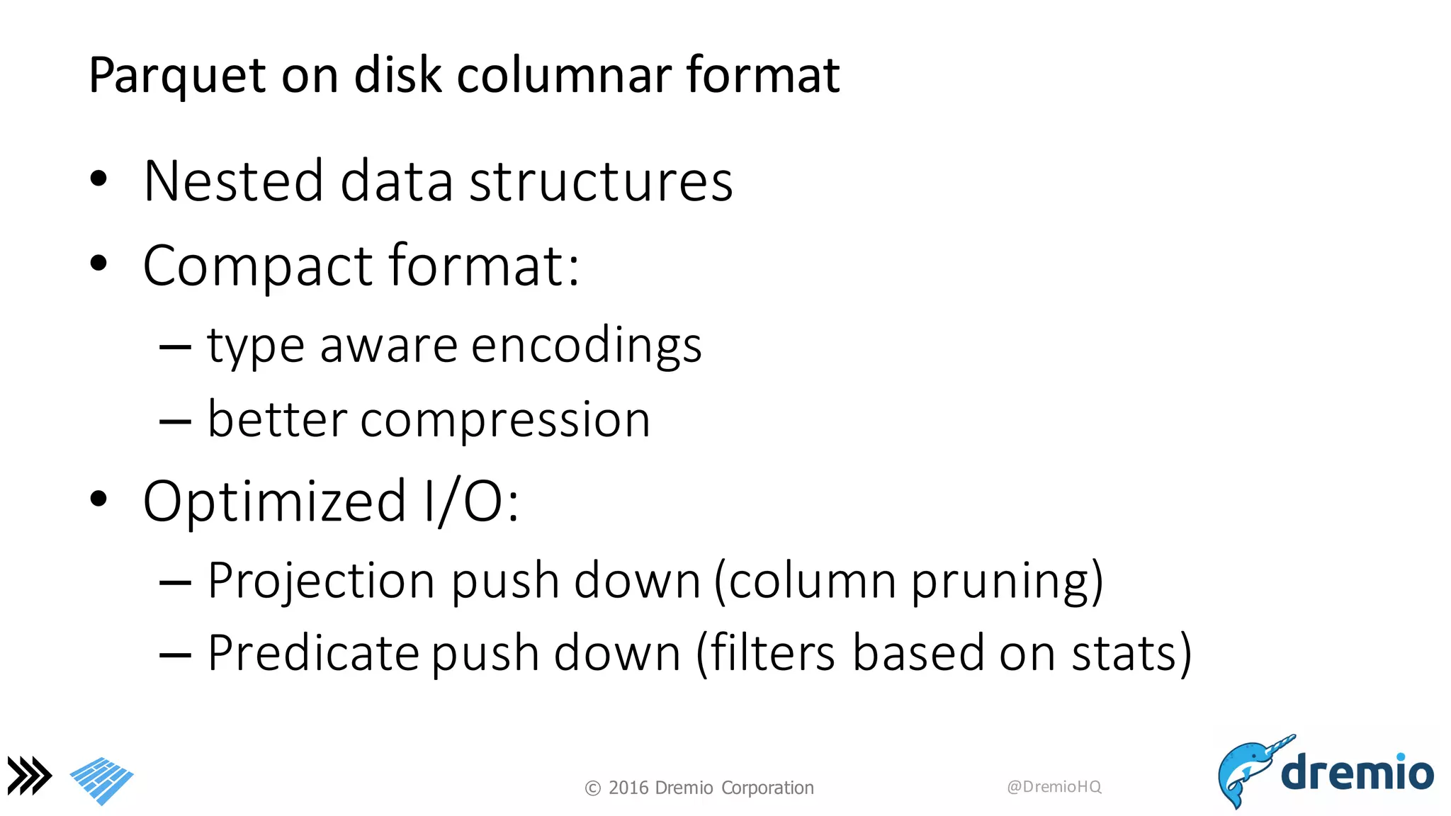 ©  2016 Dremio  Corporation @DremioHQ
Parquet	
  on	
  disk	
  columnar	
  format
• Nested	
  data	
  structures
• Compact	
  format:	
  
– type	
  aware	
  encodings	
  
– better	
  compression
• Optimized	
  I/O:
– Projection	
  push	
  down	
  (column	
  pruning)
– Predicate	
  push	
  down	
  (filters	
  based	
  on	
  stats)
 