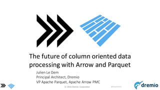 ©  2016 Dremio  Corporation @DremioHQ
The	
  future	
  of	
  column	
  oriented	
  data	
  
processing	
  with	
  Arrow	
  and	
  Parquet
Julien	
  Le	
  Dem
Principal	
  Architect,	
  Dremio
VP	
  Apache	
  Parquet,	
  Apache	
  Arrow	
  PMC
 