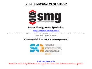 STRATA MANAGEMENT GROUP
Strata Management Specialists
http://www.stratamg.com.au
Strata management group (formerly PQ Management) was established in 2010 when it became clear to the directors that there was need for a leader
within the strata management industry.
Commercial / Industrial management
WWW.STRATAMG.COM.AU
Brisbane’s most competent strata managers for commercial and industrial management
 