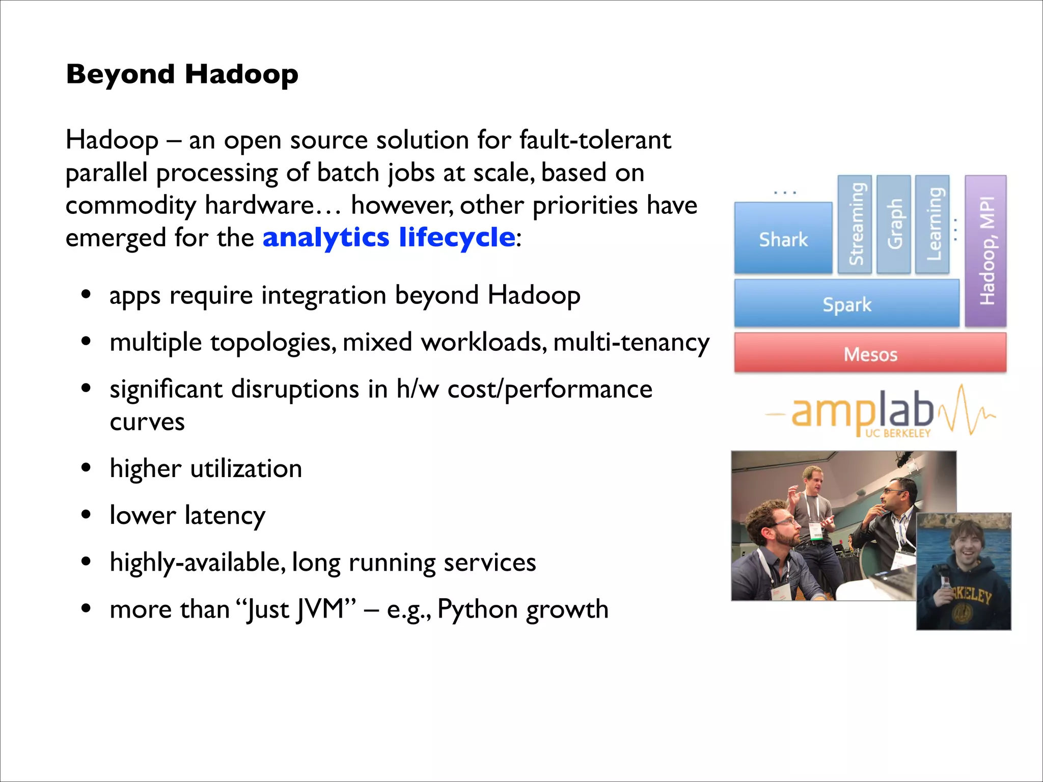 Beyond Hadoop	

Hadoop – an open source solution for fault-tolerant
parallel processing of batch jobs at scale, based on
commodity hardware… however, other priorities have
emerged for the analytics lifecycle:	


•
•
•

apps require integration beyond Hadoop	


•
•
•
•

higher utilization	


multiple topologies, mixed workloads, multi-tenancy	

signiﬁcant disruptions in h/w cost/performance
curves	

lower latency	

highly-available, long running services	

more than “Just JVM” – e.g., Python growth

 