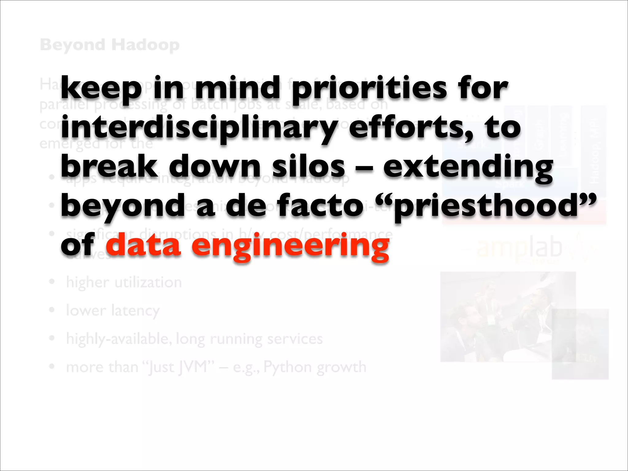 Beyond Hadoop	


keep in mind priorities for
interdisciplinary efforts, to
apps require down silos
• breakintegration beyond Hadoop	

 – extending
multiple topologies, mixed workloads, multi-tenancy	

• beyond a de facto “priesthood”
• signiﬁcant disruptions in h/w cost/performance
of data engineering
curves	


Hadoop – an open source solution for fault-tolerant
parallel processing of batch jobs at scale, based on
commodity hardware… however, other priorities have
emerged for the

•
•
•
•

higher utilization	

lower latency	

highly-available, long running services	

more than “Just JVM” – e.g., Python growth

 