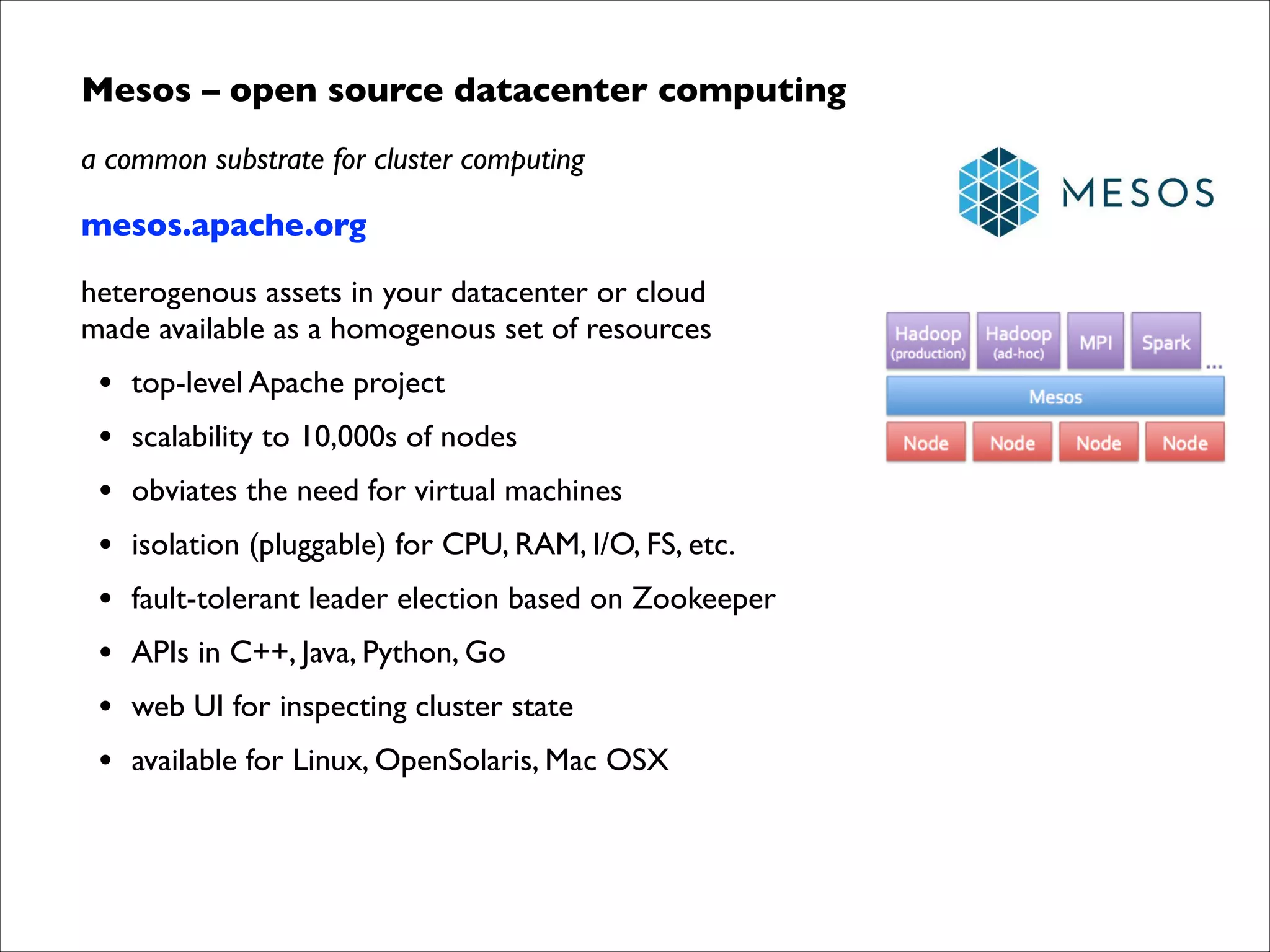 Mesos – open source datacenter computing	

a common substrate for cluster computing	

mesos.apache.org	

heterogenous assets in your datacenter or cloud  
made available as a homogenous set of resources	


•
•
•
•
•
•
•
•

top-level Apache project	

scalability to 10,000s of nodes	

obviates the need for virtual machines	

isolation (pluggable) for CPU, RAM, I/O, FS, etc.	

fault-tolerant leader election based on Zookeeper	

APIs in C++, Java, Python, Go	

web UI for inspecting cluster state	

available for Linux, OpenSolaris, Mac OSX

 