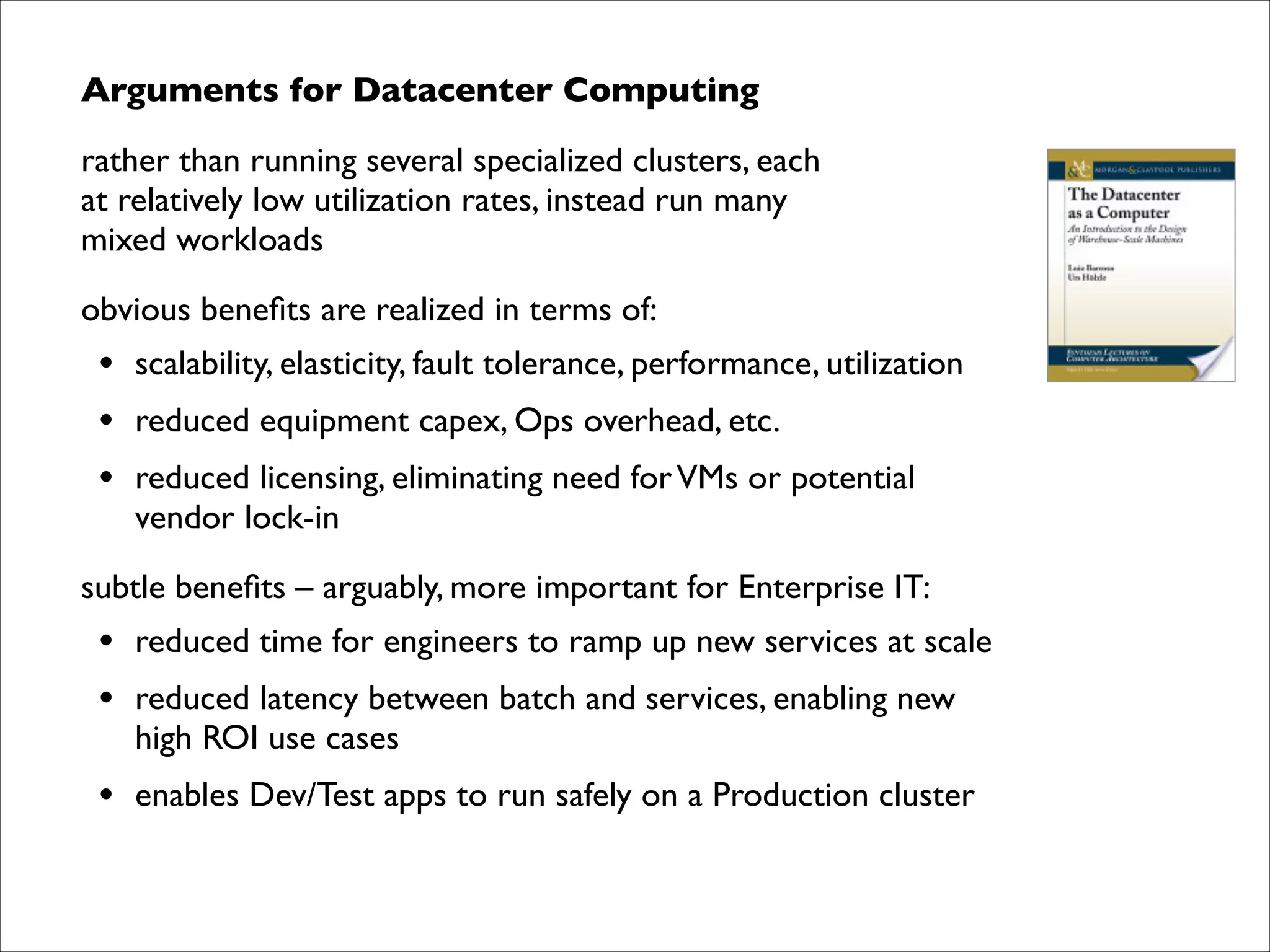 Arguments for Datacenter Computing	

rather than running several specialized clusters, each  
at relatively low utilization rates, instead run many  
mixed workloads 	

obvious beneﬁts are realized in terms of:	


•
•
•

scalability, elasticity, fault tolerance, performance, utilization	

reduced equipment capex, Ops overhead, etc.	

reduced licensing, eliminating need for VMs or potential  
vendor lock-in	


subtle beneﬁts – arguably, more important for Enterprise IT:	


•
•

reduced time for engineers to ramp up new services at scale	


•

enables Dev/Test apps to run safely on a Production cluster

reduced latency between batch and services, enabling new  
high ROI use cases	


 