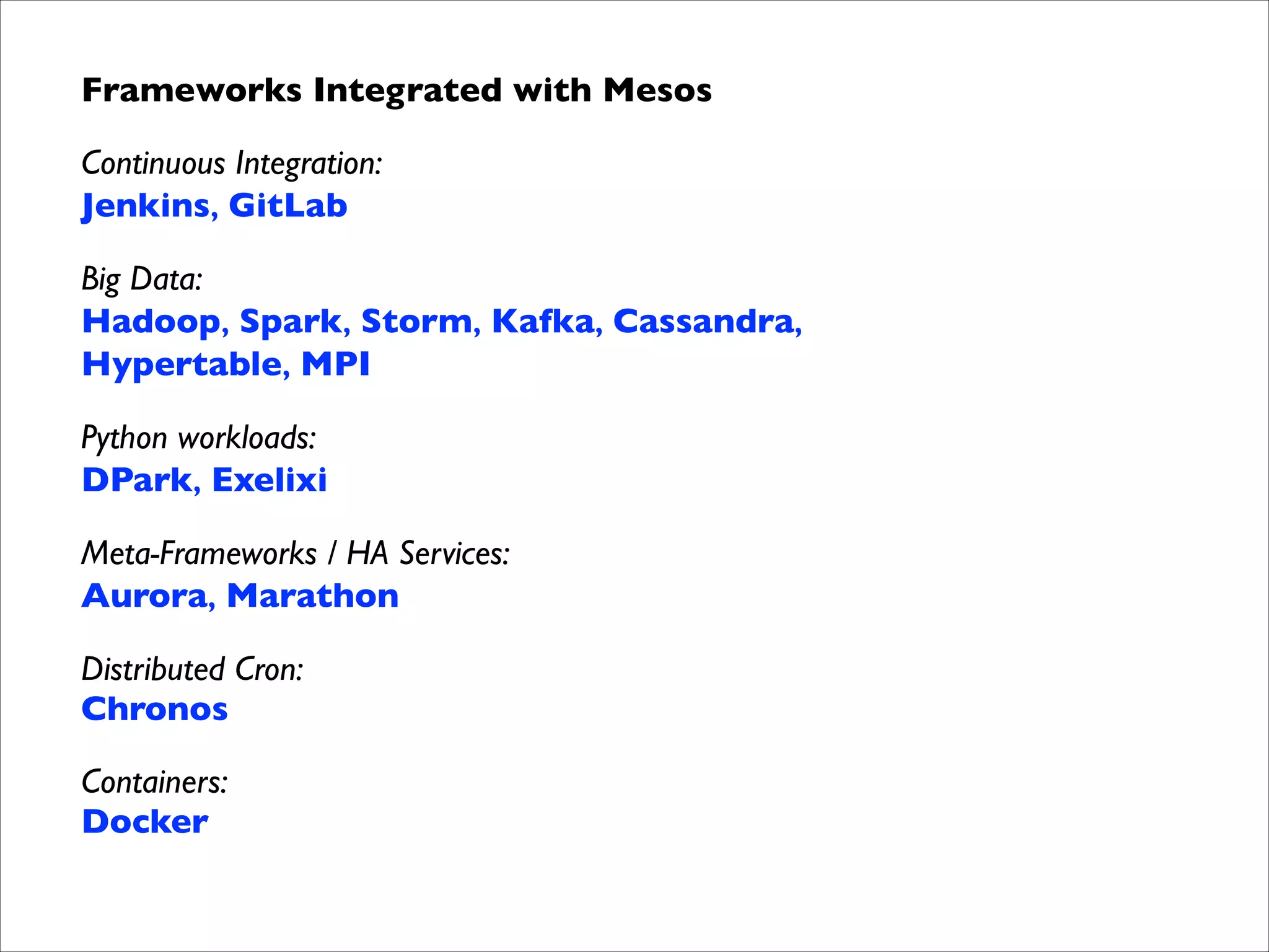 Frameworks Integrated with Mesos	

Continuous Integration: 
Jenkins, GitLab
Big Data: 
Hadoop, Spark, Storm, Kafka, Cassandra, 
Hypertable, MPI
Python workloads: 
DPark, Exelixi
Meta-Frameworks / HA Services: 
Aurora, Marathon
Distributed Cron: 
Chronos
Containers: 
Docker

 