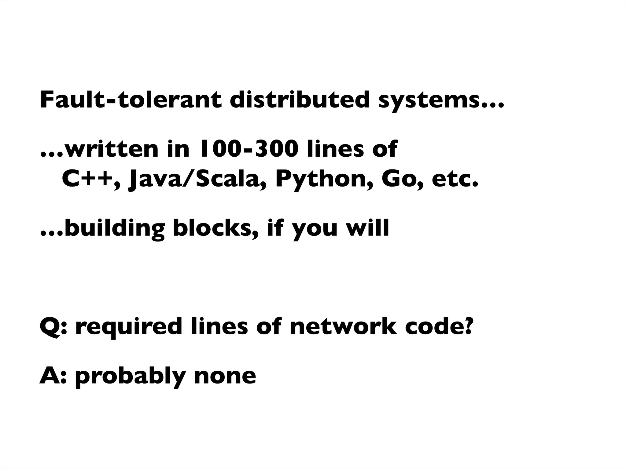 !

Fault-tolerant distributed systems…	

…written in 100-300 lines of  
C++, Java/Scala, Python, Go, etc.	

…building blocks, if you will	

!

Q: required lines of network code?	

A: probably none

 