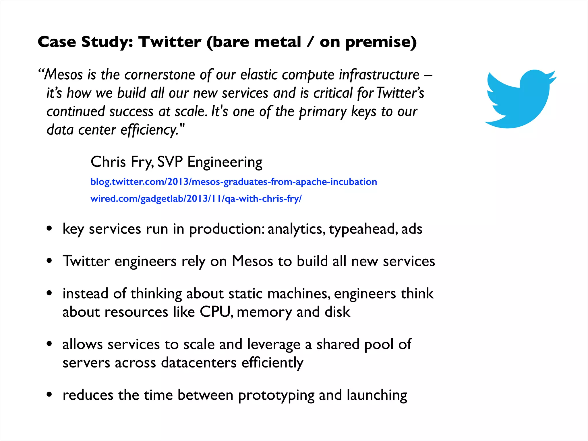 Case Study: Twitter (bare metal / on premise)	

“Mesos is the cornerstone of our elastic compute infrastructure –  
it’s how we build all our new services and is critical for Twitter’s 
continued success at scale. It's one of the primary keys to our 
data center efﬁciency."	

Chris Fry, SVP Engineering	


blog.twitter.com/2013/mesos-graduates-from-apache-incubation	


!

wired.com/gadgetlab/2013/11/qa-with-chris-fry/	


•

key services run in production: analytics, typeahead, ads	


•

Twitter engineers rely on Mesos to build all new services	


•

instead of thinking about static machines, engineers think  
about resources like CPU, memory and disk	


•

allows services to scale and leverage a shared pool of  
servers across datacenters efﬁciently	


•

reduces the time between prototyping and launching

 