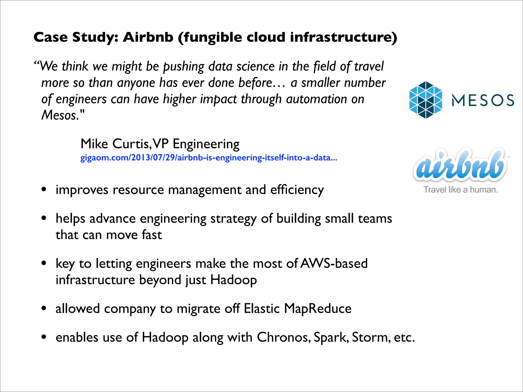 Case Study: Airbnb (fungible cloud infrastructure)	

“We think we might be pushing data science in the ﬁeld of travel  
more so than anyone has ever done before… a smaller number  
of engineers can have higher impact through automation on  
Mesos."	

Mike Curtis,VP Engineering 

gigaom.com/2013/07/29/airbnb-is-engineering-itself-into-a-data...	


•

improves resource management and efﬁciency	


•

helps advance engineering strategy of building small teams  
that can move fast	


•

key to letting engineers make the most of AWS-based  
infrastructure beyond just Hadoop	


•

allowed company to migrate off Elastic MapReduce	


•

enables use of Hadoop along with Chronos, Spark, Storm, etc.

 