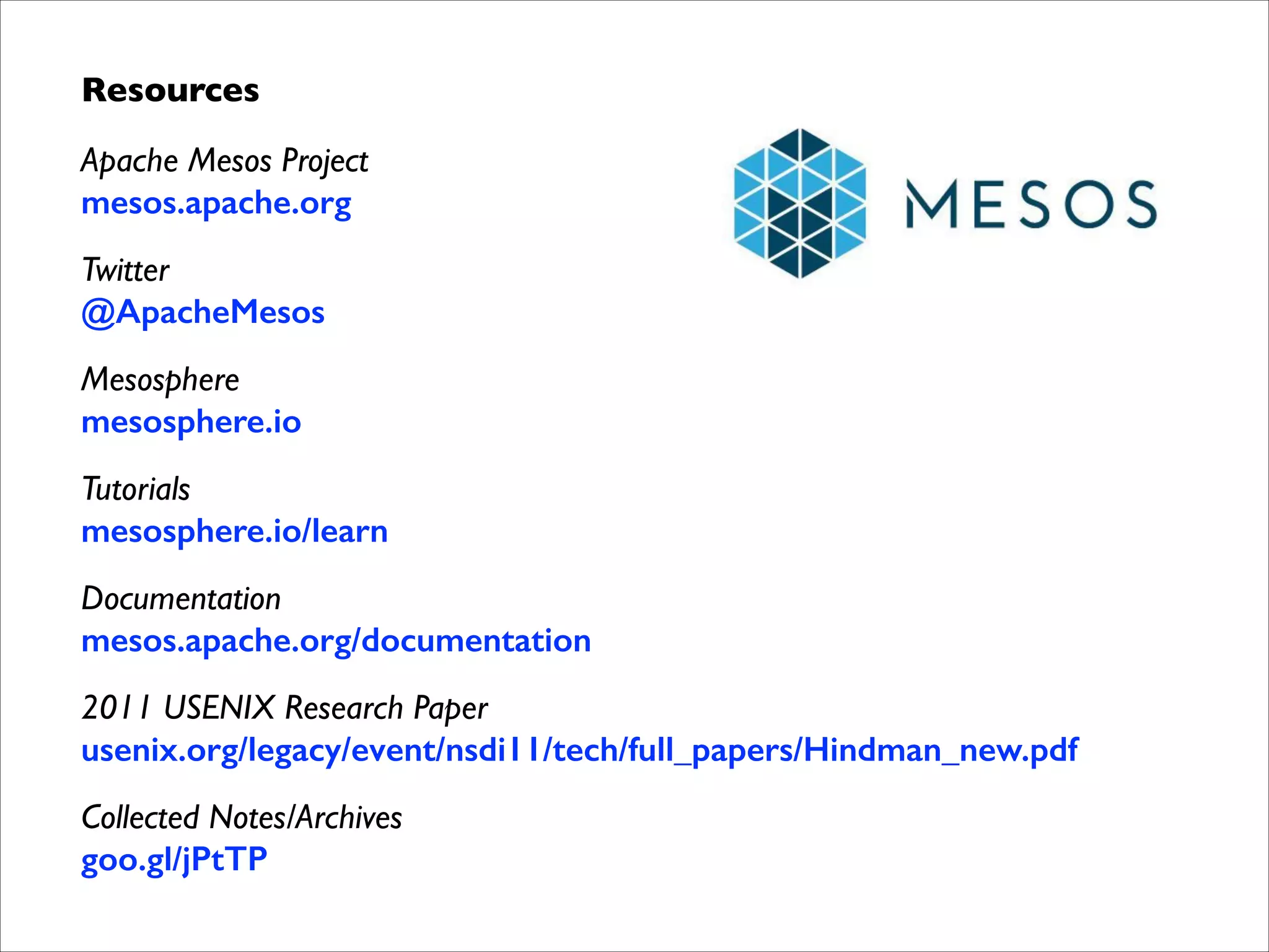 Resources	

Apache Mesos Project 
mesos.apache.org	

Twitter 
@ApacheMesos	

Mesosphere 
mesosphere.io	

Tutorials 
mesosphere.io/learn	

Documentation 
mesos.apache.org/documentation	

2011 USENIX Research Paper 
usenix.org/legacy/event/nsdi11/tech/full_papers/Hindman_new.pdf	

Collected Notes/Archives 
goo.gl/jPtTP

 