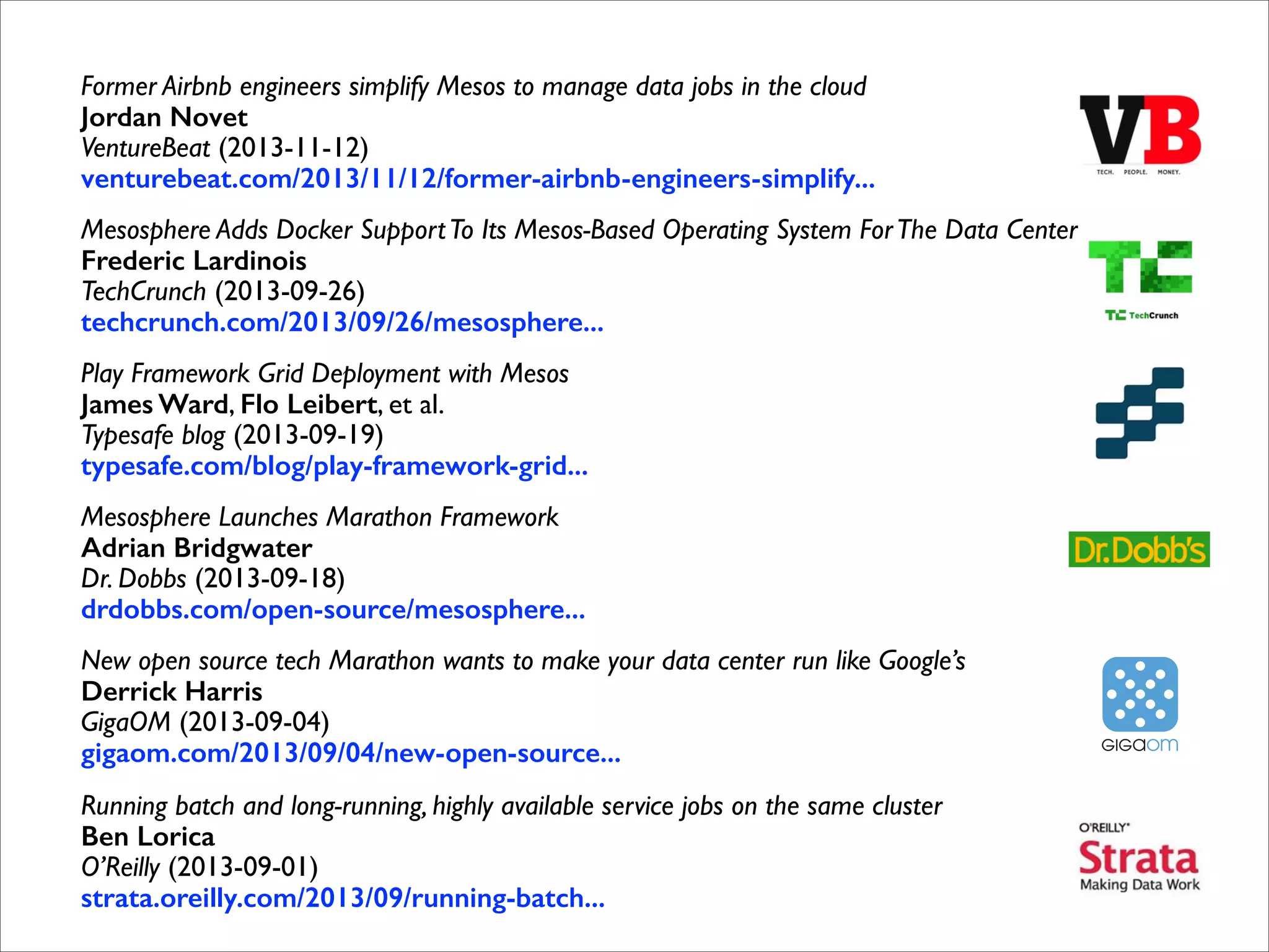 Former Airbnb engineers simplify Mesos to manage data jobs in the cloud 
Jordan Novet 
VentureBeat (2013-11-12) 
venturebeat.com/2013/11/12/former-airbnb-engineers-simplify...	

Mesosphere Adds Docker Support To Its Mesos-Based Operating System For The Data Center 
Frederic Lardinois 
TechCrunch (2013-09-26) 
techcrunch.com/2013/09/26/mesosphere...	

Play Framework Grid Deployment with Mesos 
James Ward, Flo Leibert, et al. 
Typesafe blog (2013-09-19) 
typesafe.com/blog/play-framework-grid...	

Mesosphere Launches Marathon Framework 
Adrian Bridgwater 
Dr. Dobbs (2013-09-18) 
drdobbs.com/open-source/mesosphere...	

New open source tech Marathon wants to make your data center run like Google’s 
Derrick Harris 
GigaOM (2013-09-04) 
gigaom.com/2013/09/04/new-open-source...	

Running batch and long-running, highly available service jobs on the same cluster 
Ben Lorica 
O’Reilly (2013-09-01) 
strata.oreilly.com/2013/09/running-batch... 

 