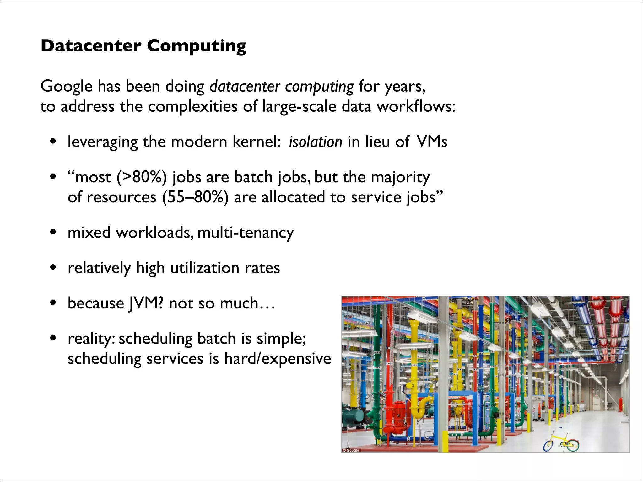 Datacenter Computing	

Google has been doing datacenter computing for years,  
to address the complexities of large-scale data workﬂows:	


•

leveraging the modern kernel: isolation in lieu of VMs	


•

“most (>80%) jobs are batch jobs, but the majority  
of resources (55–80%) are allocated to service jobs”	


•

mixed workloads, multi-tenancy	


•

relatively high utilization rates	


•

because JVM? not so much…	


•

reality: scheduling batch is simple;  
scheduling services is hard/expensive

 