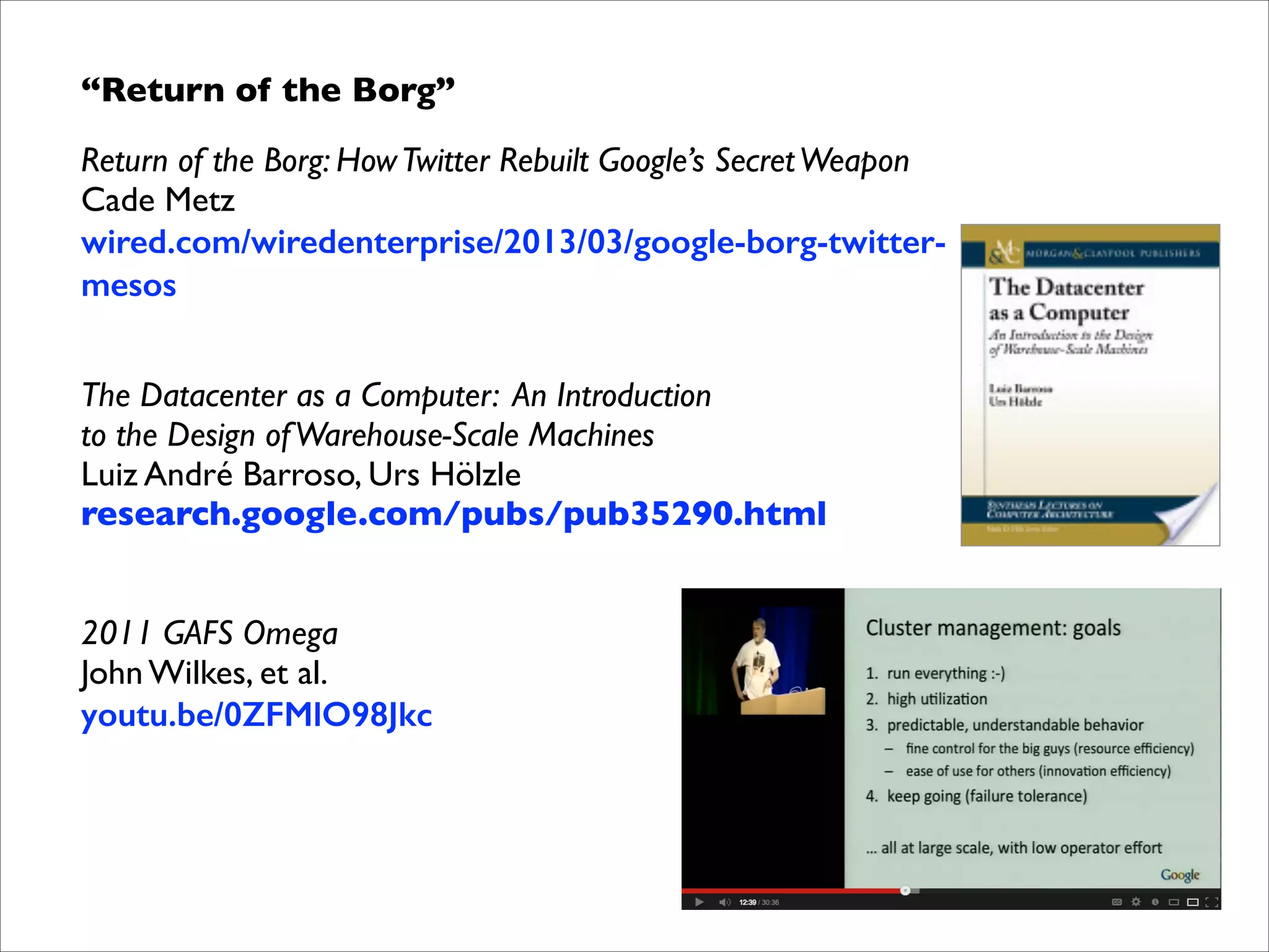 “Return of the Borg”	

Return of the Borg: How Twitter Rebuilt Google’s Secret Weapon 
Cade Metz 
wired.com/wiredenterprise/2013/03/google-borg-twittermesos	


!

The Datacenter as a Computer: An Introduction  
to the Design of Warehouse-Scale Machines	

Luiz André Barroso, Urs Hölzle	

research.google.com/pubs/pub35290.html	


!
!

2011 GAFS Omega 
John Wilkes, et al. 
youtu.be/0ZFMlO98Jkc

 