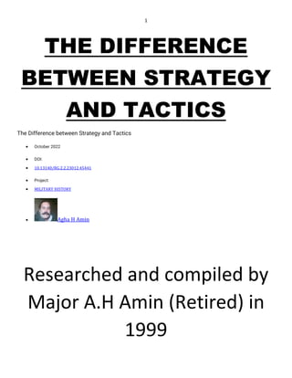 1
THE DIFFERENCE
BETWEEN STRATEGY
AND TACTICS
The Difference between Strategy and Tactics
• October 2022
• DOI:
• 10.13140/RG.2.2.23012.45441
• Project:
• MILITARY HISTORY
• Agha H Amin
Researched and compiled by
Major A.H Amin (Retired) in
1999
 