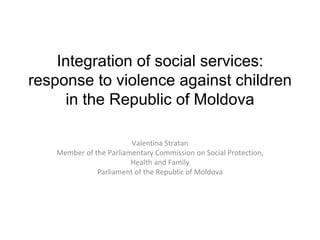 I ntegra tion of social services: response to violence against children in the Republic of Moldova Valentina Stratan Member of the Parliamentary Commission on Social Protection, Health and Family Parliament of the Republic of Moldova 