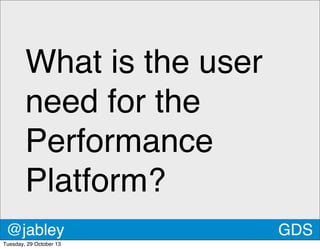 What is the user
need for the
Performance
Platform?
@jabley
Tuesday, 29 October 13

GDS

 
