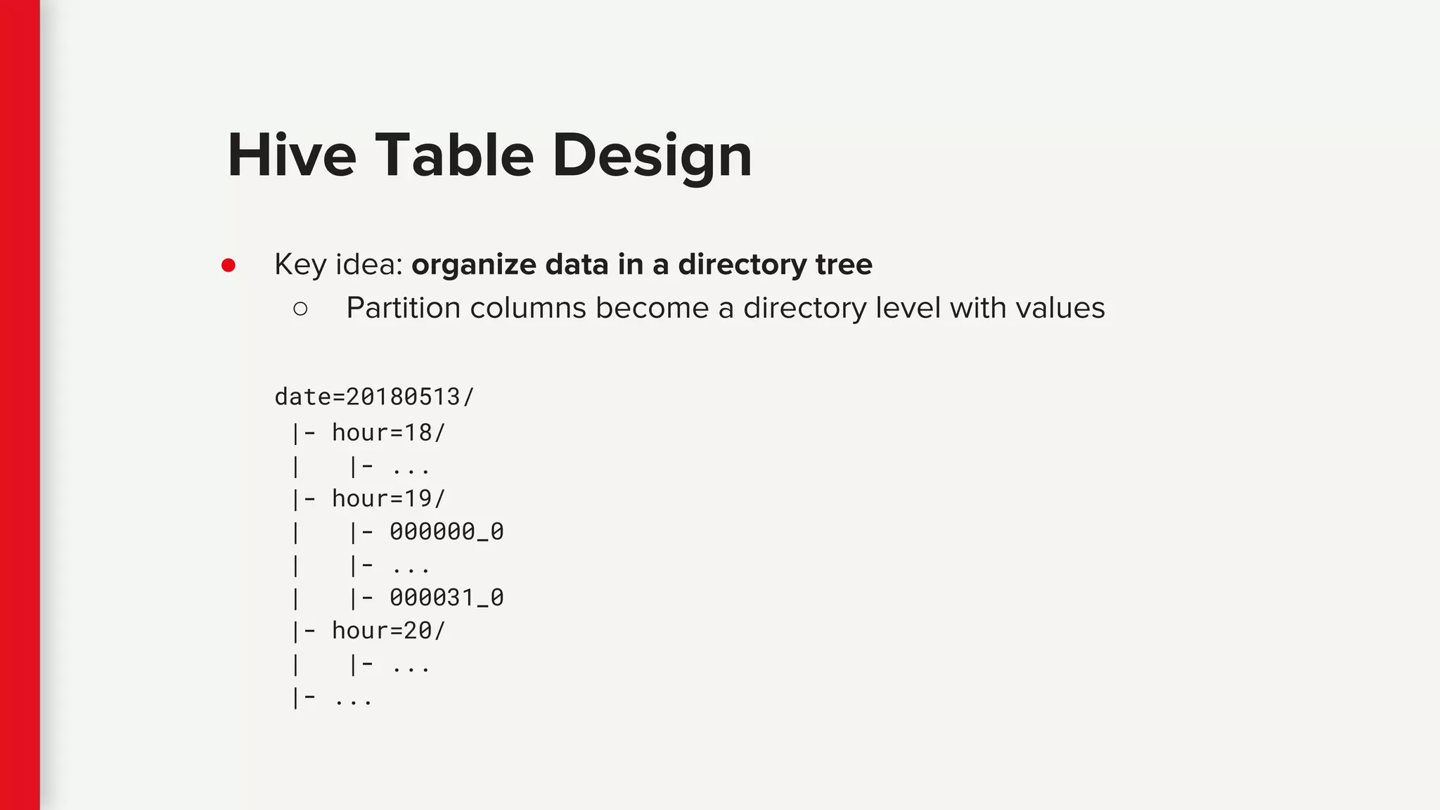 ● Key idea: organize data in a directory tree
○ Partition columns become a directory level with values
date=20180513/
|- hour=18/
| |- ...
|- hour=19/
| |- 000000_0
| |- ...
| |- 000031_0
|- hour=20/
| |- ...
|- ...
Hive Table Design
 
