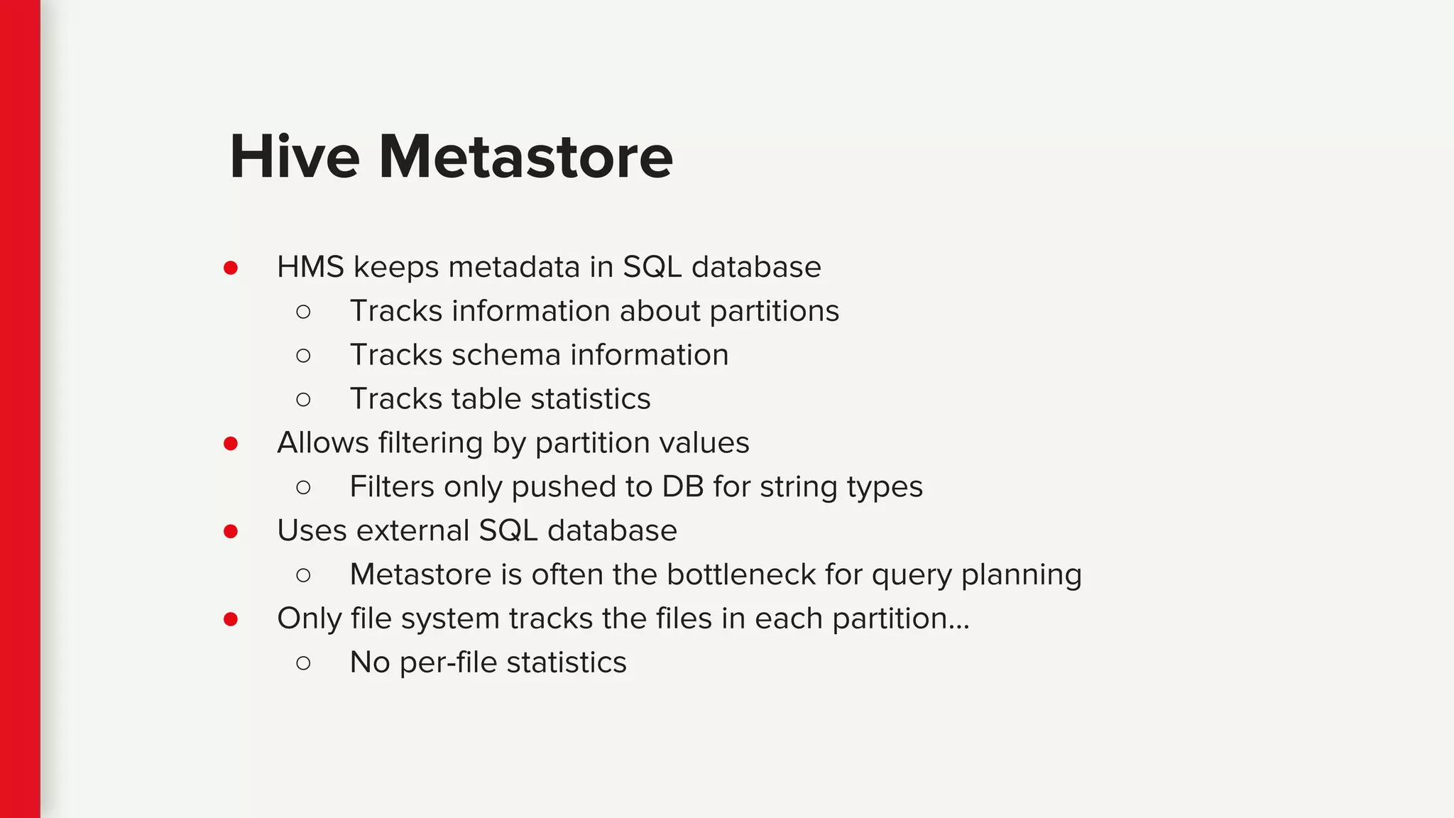 ● HMS keeps metadata in SQL database
○ Tracks information about partitions
○ Tracks schema information
○ Tracks table statistics
● Allows filtering by partition values
○ Filters only pushed to DB for string types
● Uses external SQL database
○ Metastore is often the bottleneck for query planning
● Only file system tracks the files in each partition…
○ No per-file statistics
Hive Metastore
 