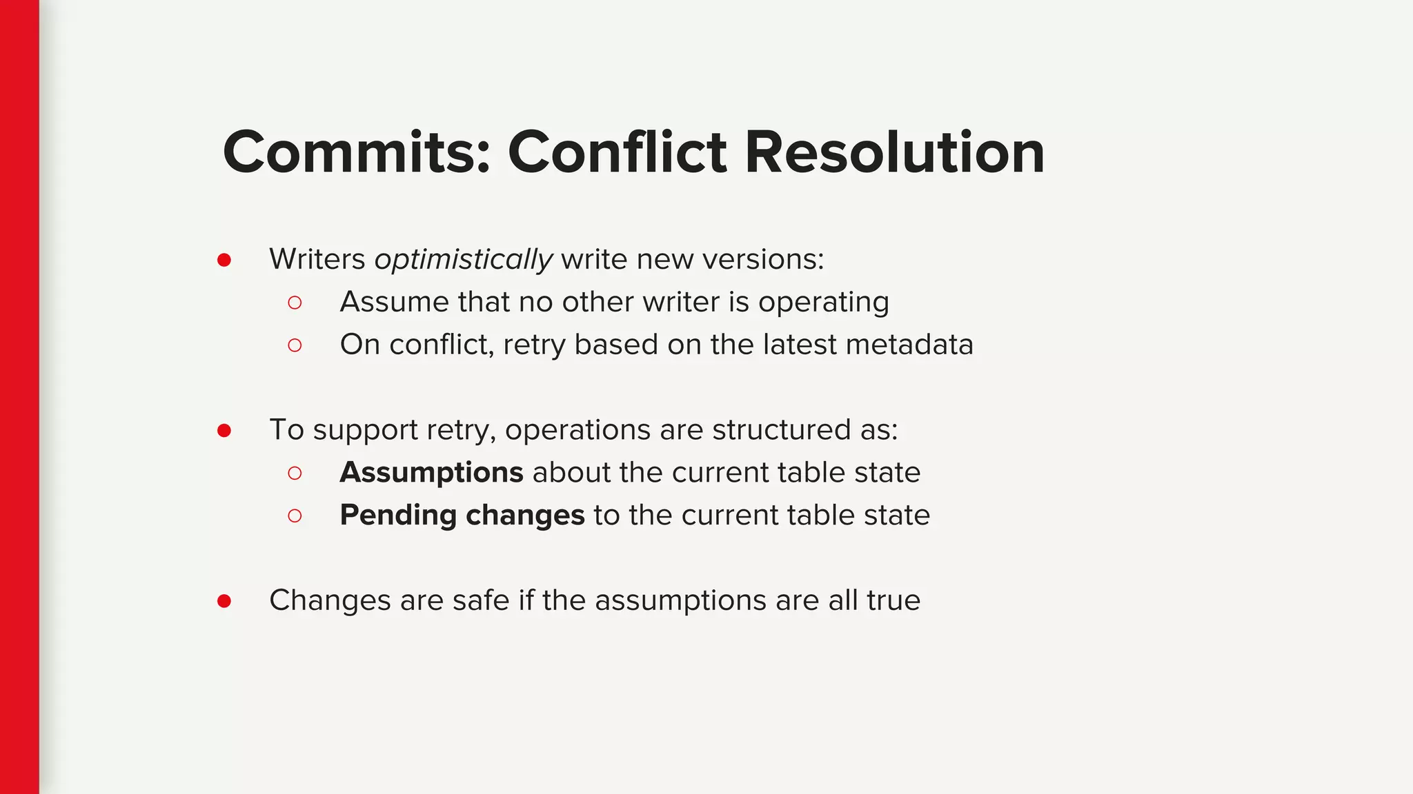 ● Writers optimistically write new versions:
○ Assume that no other writer is operating
○ On conflict, retry based on the latest metadata
● To support retry, operations are structured as:
○ Assumptions about the current table state
○ Pending changes to the current table state
● Changes are safe if the assumptions are all true
Commits: Conflict Resolution
 