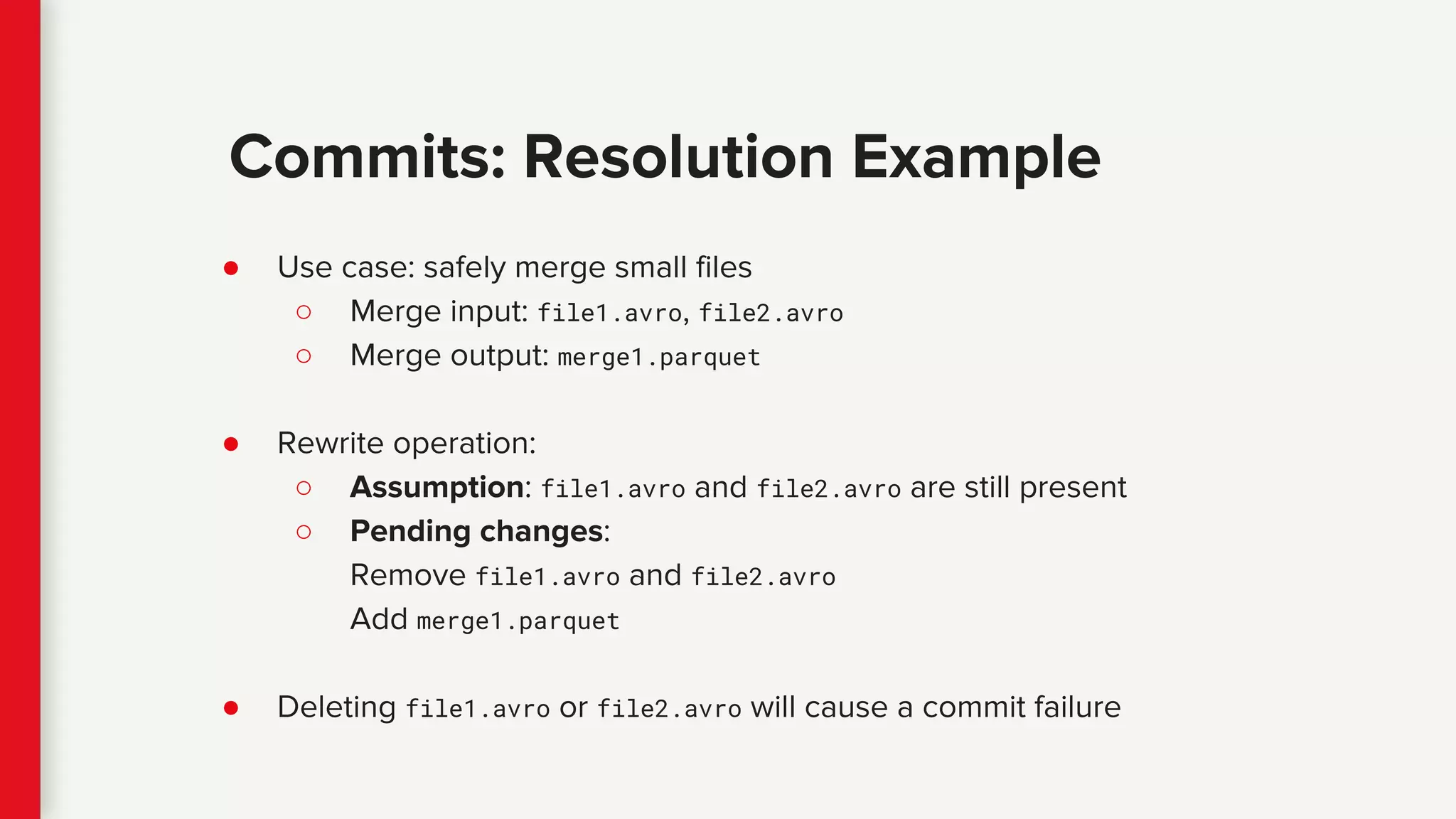 ● Use case: safely merge small files
○ Merge input: file1.avro, file2.avro
○ Merge output: merge1.parquet
● Rewrite operation:
○ Assumption: file1.avro and file2.avro are still present
○ Pending changes:
Remove file1.avro and file2.avro
Add merge1.parquet
● Deleting file1.avro or file2.avro will cause a commit failure
Commits: Resolution Example
 