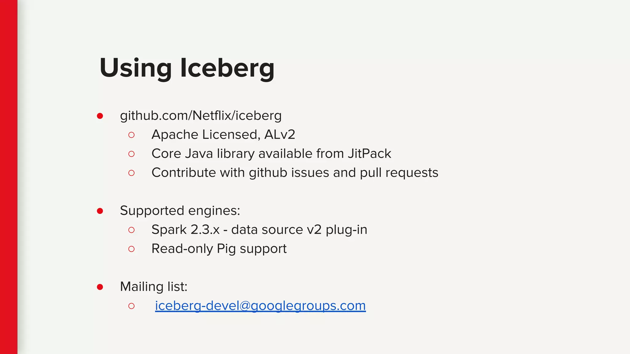 ● github.com/Netflix/iceberg
○ Apache Licensed, ALv2
○ Core Java library available from JitPack
○ Contribute with github issues and pull requests
● Supported engines:
○ Spark 2.3.x - data source v2 plug-in
○ Read-only Pig support
● Mailing list:
○ iceberg-devel@googlegroups.com
Using Iceberg
 