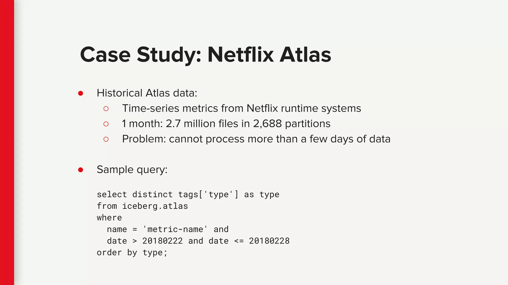 ● Historical Atlas data:
○ Time-series metrics from Netflix runtime systems
○ 1 month: 2.7 million files in 2,688 partitions
○ Problem: cannot process more than a few days of data
● Sample query:
select distinct tags['type'] as type
from iceberg.atlas
where
name = 'metric-name' and
date > 20180222 and date <= 20180228
order by type;
Case Study: Netflix Atlas
 