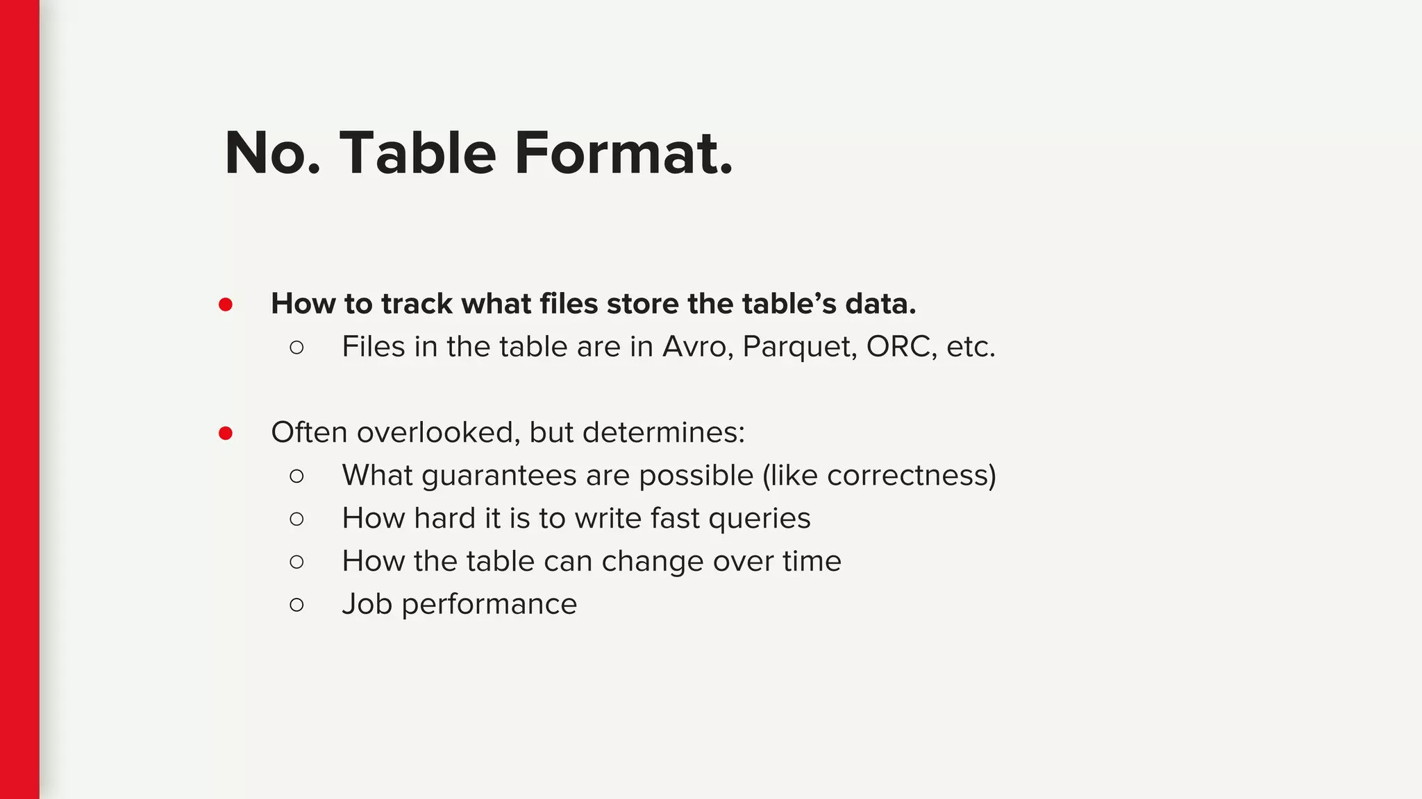● How to track what files store the table’s data.
○ Files in the table are in Avro, Parquet, ORC, etc.
● Often overlooked, but determines:
○ What guarantees are possible (like correctness)
○ How hard it is to write fast queries
○ How the table can change over time
○ Job performance
No. Table Format.
 