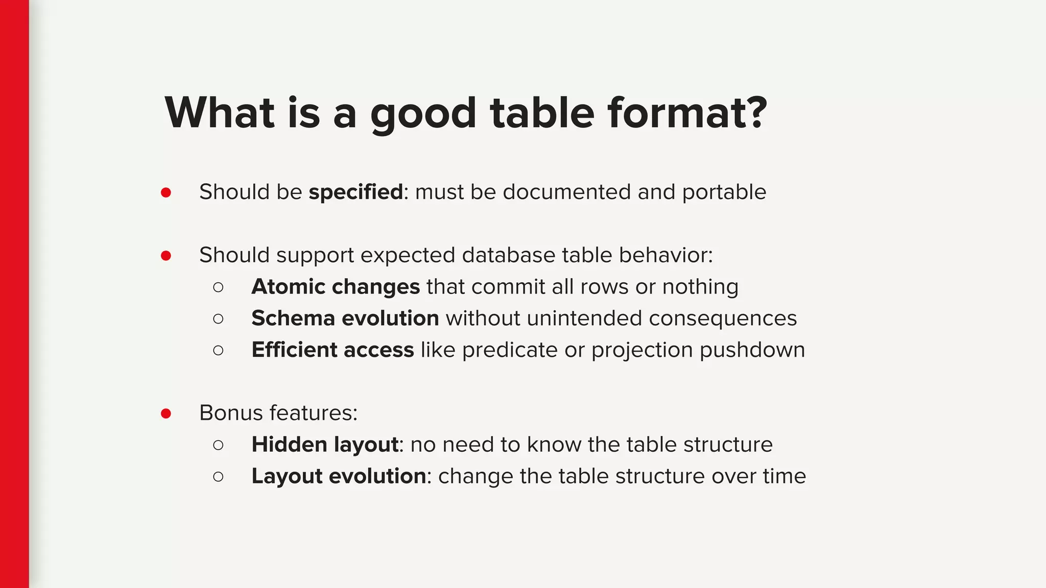 ● Should be specified: must be documented and portable
● Should support expected database table behavior:
○ Atomic changes that commit all rows or nothing
○ Schema evolution without unintended consequences
○ Efficient access like predicate or projection pushdown
● Bonus features:
○ Hidden layout: no need to know the table structure
○ Layout evolution: change the table structure over time
What is a good table format?
 