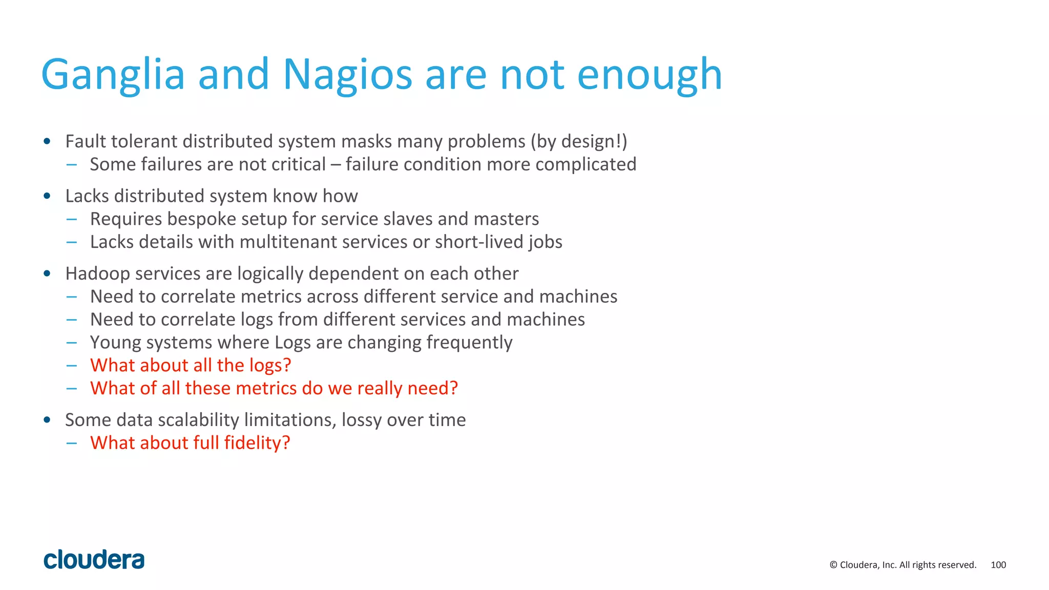 100© Cloudera, Inc. All rights reserved.
Ganglia and Nagios are not enough
• Fault tolerant distributed system masks many problems (by design!)
– Some failures are not critical – failure condition more complicated
• Lacks distributed system know how
– Requires bespoke setup for service slaves and masters
– Lacks details with multitenant services or short-lived jobs
• Hadoop services are logically dependent on each other
– Need to correlate metrics across different service and machines
– Need to correlate logs from different services and machines
– Young systems where Logs are changing frequently
– What about all the logs?
– What of all these metrics do we really need?
• Some data scalability limitations, lossy over time
– What about full fidelity?
 